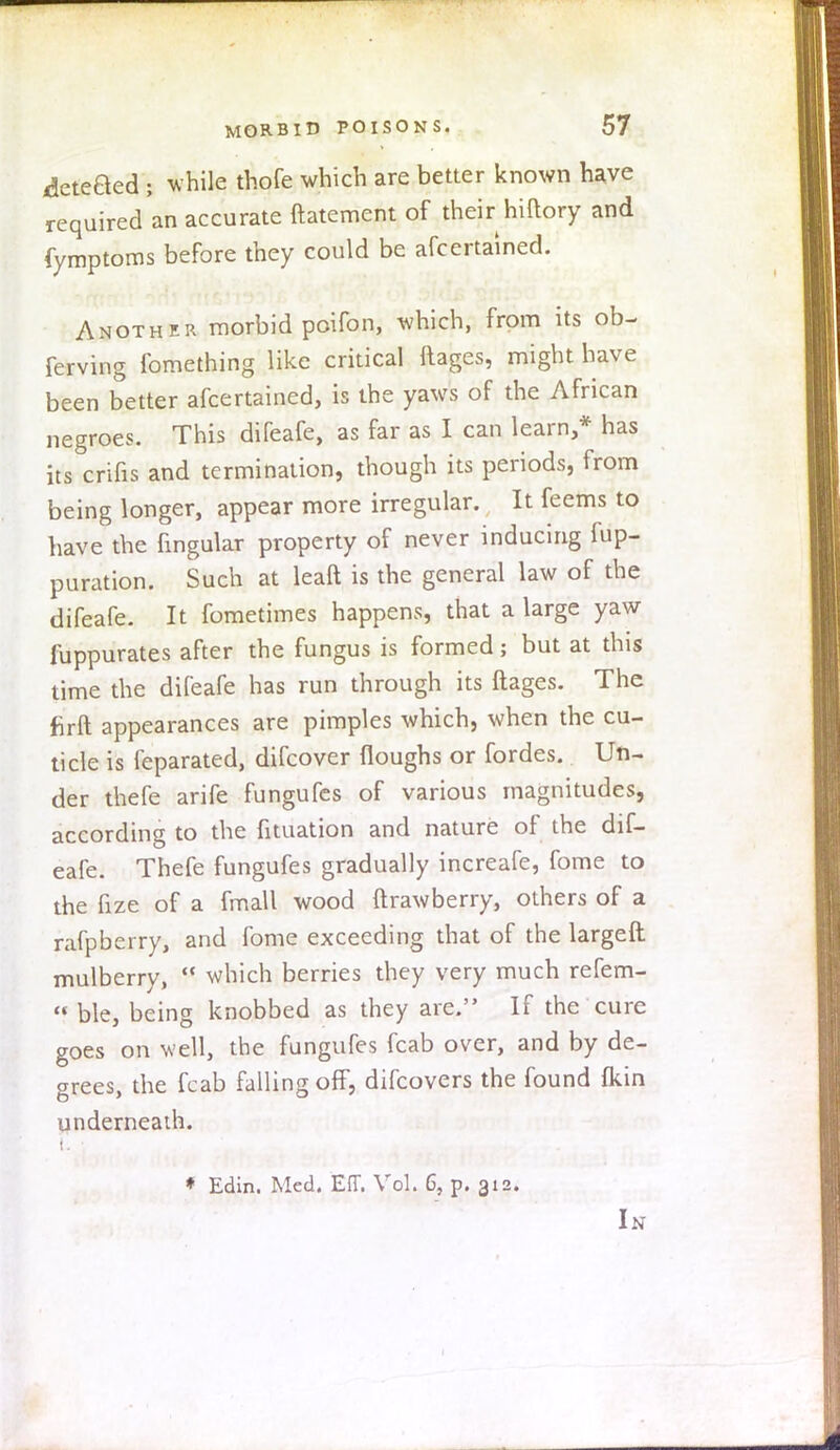 deteBed > while thofe which are better known have required an accurate ftatement of their hiftory and fymptoms before they could be afcertained. Another morbid poifon, which, from its ob- ferving fomething like critical ftajges, might have been better afcertained, is the yaws of the African negroes. This difeafe, as far as I can learn,* has its crifis and termination, though its periods, from being longer, appear more irregular. It feems to have the fingular property of never inducing fup- puration. Such at leaft is the general law of the difeafe. It fometimes happens, that a large yaw fuppurates after the fungus is formed; but at this time the difeafe has run through its ftages. The firft appearances are pimples which, when the cu- ticle is feparated, difcover {loughs or fordes. Un- der thefe arife fungufes of various magnitudes, according to the fituation and nature of the dif- eafe. Thefe fungufes gradually increafe, fome to the fize of a fmall wood ftrawberry, others of a rafpberry, and fome exceeding that of the largeft mulberry,  which berries they very much refem-  ble, being knobbed as they are. If the cure goes on well, the fungufes fcab over, and by de- grees, the fcab falling off, difcovers the found (kin underneath. ♦ Edin. Med. Eff. Vol. 6, p. 312. In