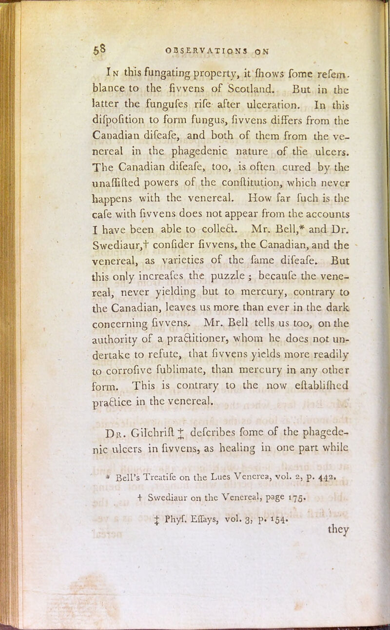 In this fungating property, it mows fome refem- blance to the fivvens of Scotland. But in the latter the fungufes rife after ulceration. In this difpofition to form fungus, fivvens differs from the Canadian difeafe, and both of them from the ve- nereal in the phagedenic nature of the ulcers. The Canadian difeafe, too, is often cured by the unaffifted powers of the conftitution, which never happens with the venereal. How far fuch is the cafe with fivvens does not appear from the accounts I have been able to collect Mr. Bell,* and Dr. Swediaur,t confider fivvens, the Canadian, and the venereal, as varieties of the fame difeafe. But this only increafes the puzzle ; becaufe the vene- real, never yielding but to mercury, contrary to the Canadian, leaves us more than ever in the dark concerning fivvens. Mr. Bell tells us too, on the authority of a practitioner, whom he does not un- dertake to refute, that fivvens yields more readily to corrofive fublimate, than mercury in any other form. This is contrary to the now eftabliflied praclice in the venereal. Dr. Gilchri{l+ defcribes fome of the phagede- nic ulcers in fivvens, as healing in one part while * Bell's Treatife on the Lues Venerea, vol. 2, p. 443. + Swcdiaur on the Venereal, page 175. + Phyf. Effays, vol. 3, p. 154. they