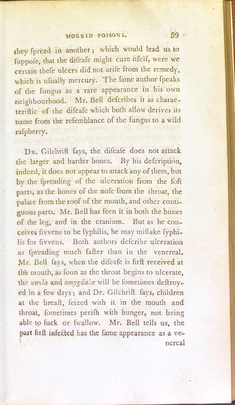 they fpread in another; which would lead us to fuppofe, that the difeafe might cure itfelf, were we certain thefe ulcers did not arife from the remedy, which is ufually mercury. The fame author fpeaks of the fungus as a rare appearance in his own neighbourhood. Mr. Bell defcribes it as charac- teriftic of the difeafe which both allow derives its name from the refemblance of the fungus to a wild rafpberry. Dr. Gilchrift fays, the difeafe does not attack the larger and harder bones. By his defcription, indeed, it does not appear to attack any of them, but by the fpreading of the ulceration from the foft parts, as the bones of the nofe from the throat, the palate from the roof of the mouth, and other conti- guous parts. Mr. Bell has feen it in both the bones of the leg, and in the cranium. But as he con- ceives fivvens to be fyphilis, he may miflake fyphi- lis for fivvens. Both authors defcribe ulceration as fpreading much falter than in the venereal. Mr. Bell fays, when the difeafe is firft received at the mouth, as foon as the throat begins to ulcerate, the uvula and amygdala: will be fometimes deftroy- ed in a few days; and Dr. Gilchrift fays, children at the breaft, feized with it in the mouth and throat, fometimes perifh with hunger, not being able to fuck or fv/allow. Mr. Bell tells us, the part firft infected has the fame appearance as a ve- nereal