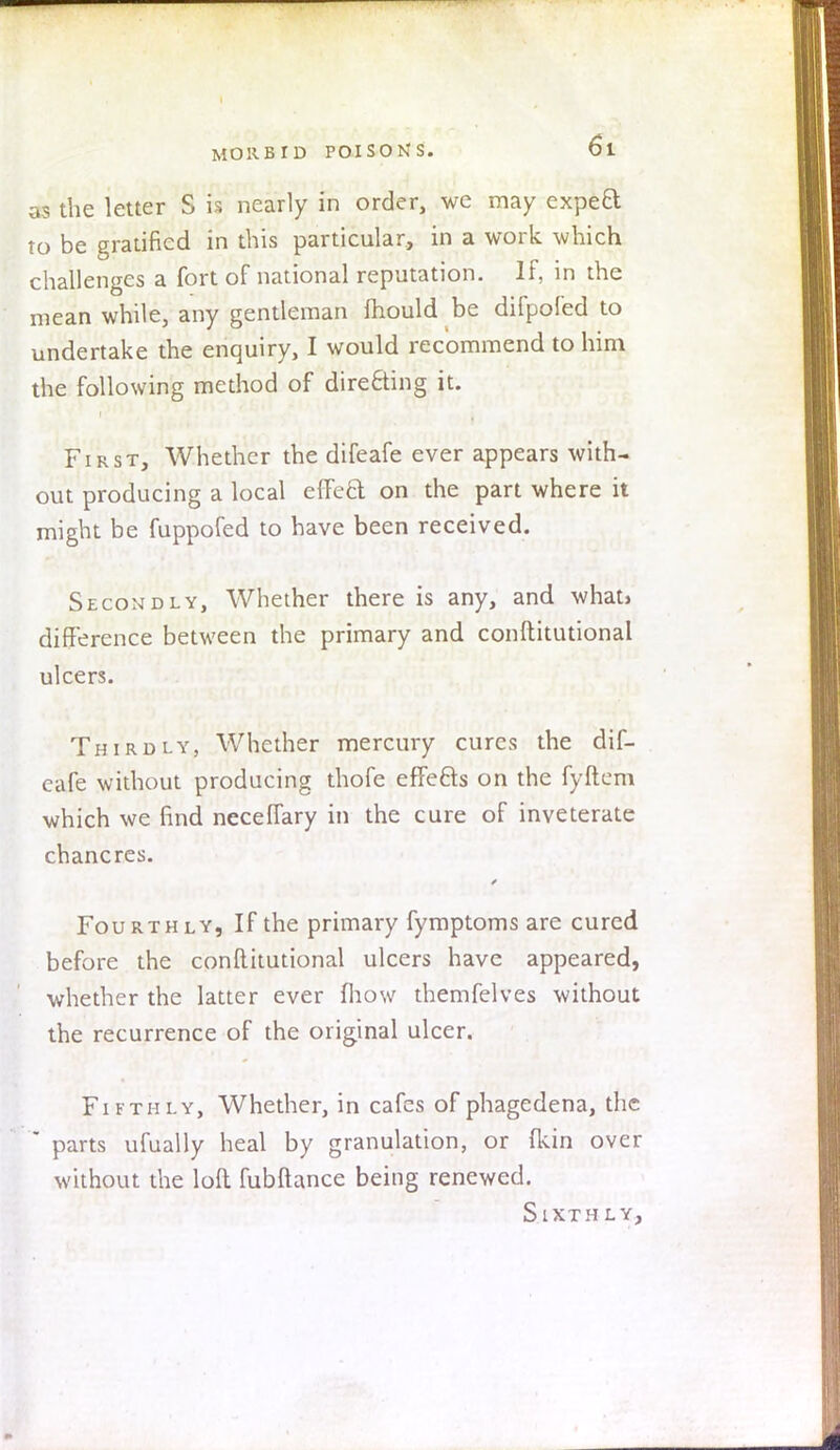 as the letter S is nearly in order, we may expe£t to be gratified in this particular, in a work which challenges a fort of national reputation. If, in the mean while, any gentleman mould be difpofed to undertake the enquiry, I would recommend to him the following method of directing it. First, Whether the difeafe ever appears with- out producing a local effefct on the part where it might be fuppofed to have been received. Secondly, Whether there is any, and what> difference between the primary and conftitutional ulcers. Thirdly, Whether mercury cures the dif- eafe without producing thofe effects on the fyftem which we find neceffary in the cure of inveterate chancres. Fourthly, If the primary fymptoms are cured before the conftitutional ulcers have appeared, whether the latter ever mow themfelves without the recurrence of the original ulcer. Fifthly, Whether, in cafes of phagedena, the * parts ufually heal by granulation, or (kin over without the loft fubftance being renewed. Sixthly,