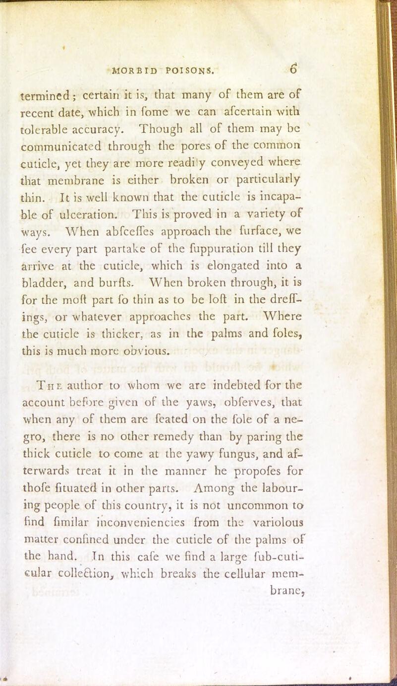 termined; certain it is, that many of them are of recent date, which in fome we can afcertain with tolerable accuracy. Though all of them may be communicated through the pores of the common cuticle, yet they are more readily conveyed where that membrane is either broken or particularly thin. It is well known that the cuticle is incapa- ble of ulceration. This is proved in a variety of ways. When abfcefles approach the furface, we fee every part partake of the fuppuration till they arrive at the cuticle, which is elongated into a bladder, and burfts. When broken through, it is for the molt part fo thin as to be loft in the drefT- ings, or whatever approaches the part. Where the cuticle is thicker, as in the palms and foles, this is much more obvious. The author to whom we are indebted for the account before given of the yaws, obferves, that when any of them are feated on the fole of a ne- gro, there is no other remedy than by paring the thick cuticle to come at the yawy fungus, and af- terwards treat it in the manner he propofes for thofe fituated in other parts. Among the labour- ing people of this country, it is not uncommon to find fimilar inconveniencies from the variolous matter confined under the cuticle of the palms of the hand. In this cafe we find a large fub-cuti- cular collection, which breaks the cellular mem- brane,