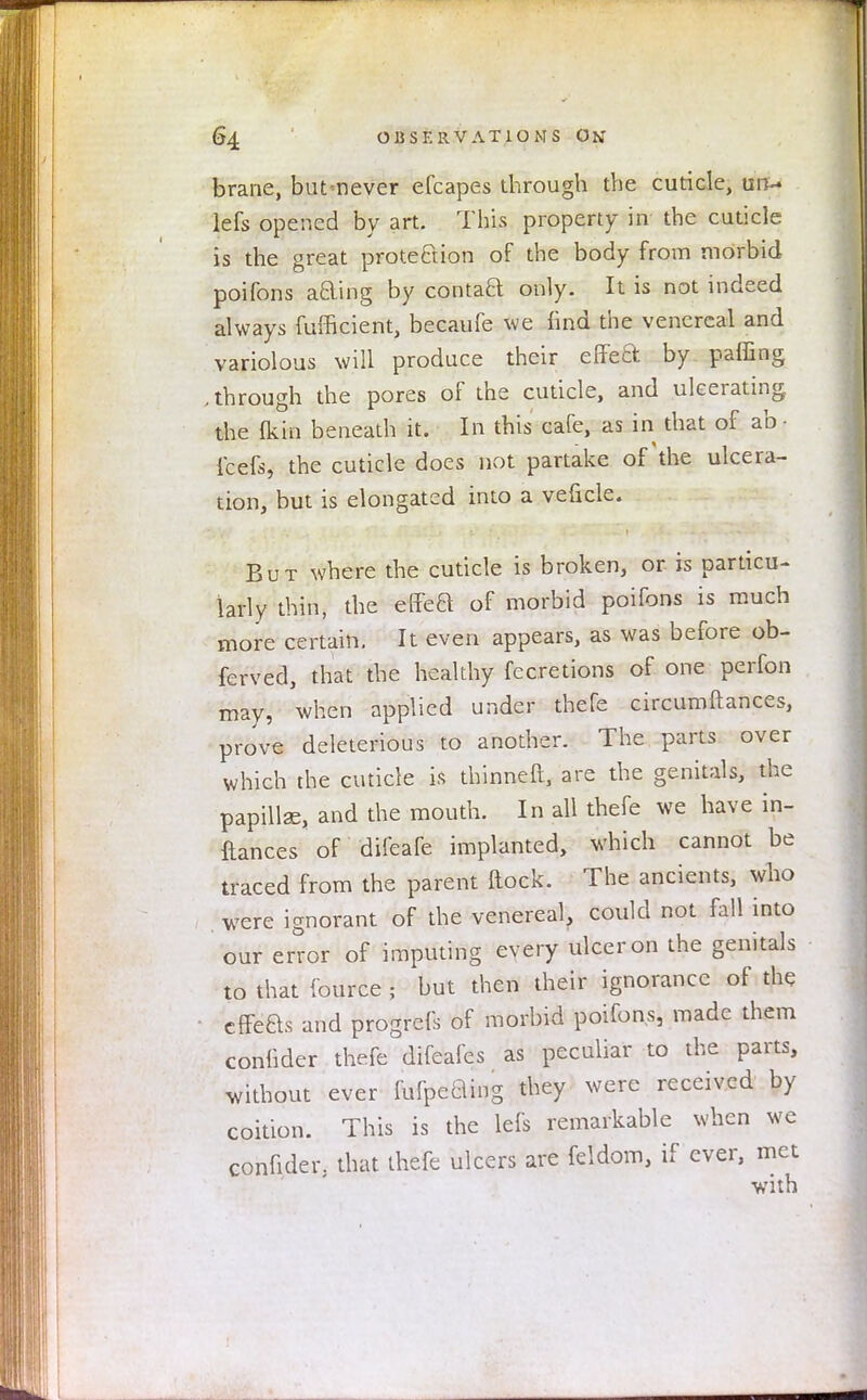 brane, butnever efcapes through the cuticle, un- lets opened by art. This property in the cuticle is the great protection of the body from morbid poifons acling by contaft only. It is not indeed always fufficient, becaufe we find the venereal and variolous will produce their effect by pairing .through the pores of the cuticle, and ulcerating the {kin beneath it. In this cafe, as in that of ab • feels, the cuticle does not partake of the ulcera- tion, but is elongated into a veficle. But where the cuticle is broken, or is particu- larly thin, the effeft of morbid poifons is much more certain. It even appears, as was before ob- ferved, that the healthy fecretions of one perfon may, when applied under thefe circumftances, prove deleterious to another. The parts over which the cuticle is thinneft, are the genitals, the papillse, and the mouth. In all thefe we have in- ftances of difeafe implanted, which cannot be traced from the parent Hock. The ancients, who were ignorant of the venereal, could not fall into our error of imputing every ulcer on the genitals to that fource \ but then their ignorance of the cffeas and progrefs of morbid poifons, made them conlider thefe difeafes as peculiar to the parts, without ever fufpeBing they were received by coition. This is the lefs remarkable when we confider, that thefe ulcers are feldom, if ever, met with