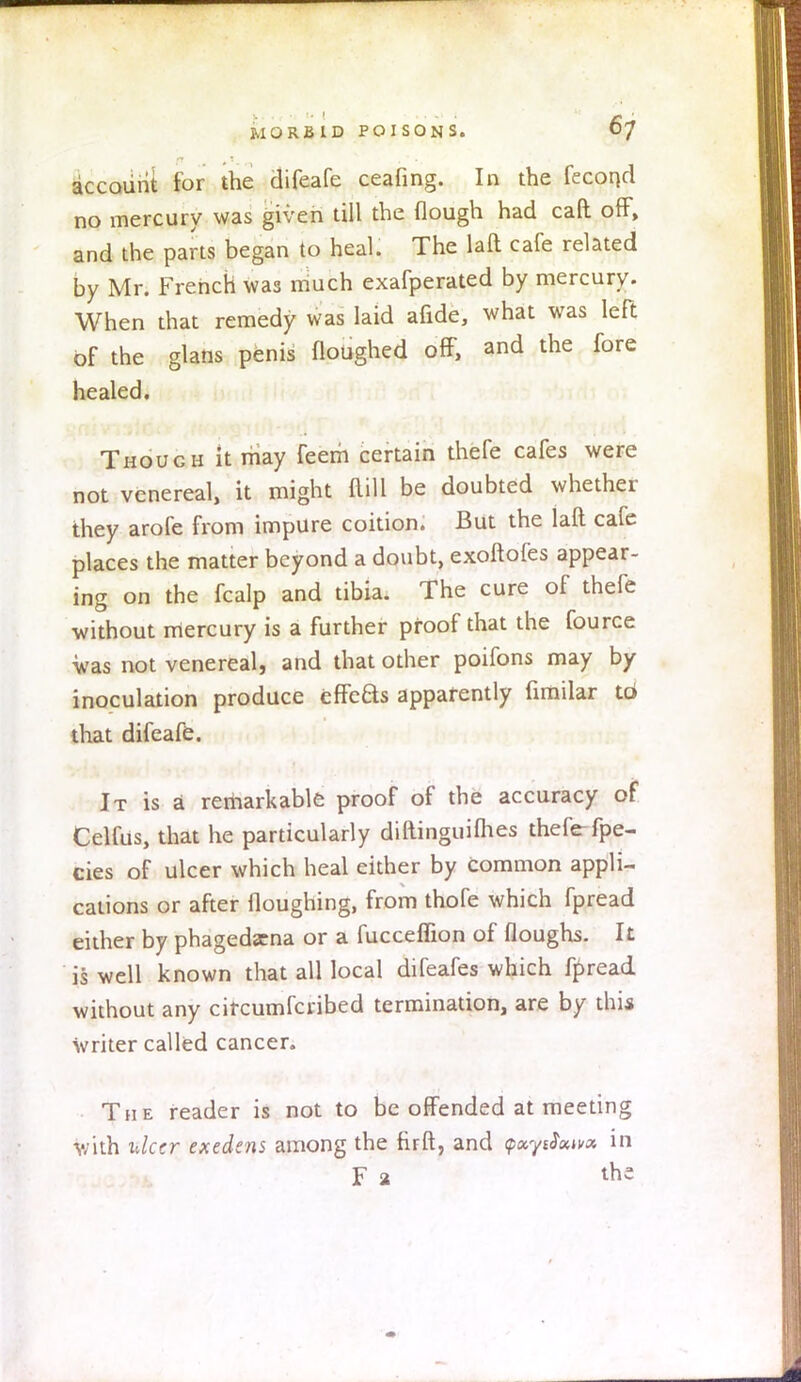 account for the difeafe ceafing. In the fecond no mercury was given till the (lough had cad off, and the parts began to heal. The laft cafe related by Mr. French was much exafperated by mercury. When that remedy was laid afide, what was left of the glans penis floughed off, and the fore healed. Though it may feem certain thefe cafes were not venereal, it might Mill be doubted whether they arofe from impure coition. But the laft cafe places the matter beyond a doubt, exoftofes appear- ing on the fcalp and tibia. The cure of thefe without mercury is a further proof that the fource was not venereal, and that other poifons may by inoculation produce cffeBs apparently fimilar ta that difeafe. It is a remarkable proof of the accuracy of Celfus, that he particularly diftinguifhes theferfpe- cies of ulcer which heal either by common appli- cations or after Houghing, from thofe which fpread either by phagedena or a fucceffion of floughs. It is well known that all local difeafes which fpread without any circumfcribed termination, are by this Writer called cancer. The reader is not to be offended at meeting with ulcer exedens among the firft, and (pxyrfxixx in F a the