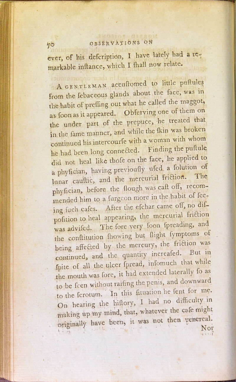 ever, of his defcription, I have lately bad a re- markable inftance, which I (hall now relate. A gentleman accuftomed to little puilules From the febaceous glands about the face, was in the habit of preffing out what he called the maggot, as foon as it appeared. Qbferying one of them on the under part of the prepuce, -he treated that in the fame manner, and while the {kin was broken continued his intercourfe with a woman with whom he had been long conneaed. Finding the puftule did not heal like thofe on the face, he applied to a phyfician, having previoufly ufed a folution of lunar cauftic, and the mercurial fri^o*. The phyfician, before the Hough was caft off, recora- mended him to a furgeon more in the habit of fee- ing fuch cafes. After the efchar came off, no diU pofition to heal appearing, the mercunal fnftion was advifed. The fore very foon fpreading, and the constitution mowing but flight fymptoms ot being affeaed by the mercury, the fnaion was continued, and the quantity increafed. But m fpite of all the ulcer fpread, infomuch that while the mouth was fore, it had extended laterally fo as to be feen without raifmg the penis, and downward to the fcrotum. In this fituation he fent for me. On hearing the hiltory, I had no difficulty in making up my mind, that, whatever the cafe might originally have been, it was not then venereal. . o < ■ . •'• • Nor