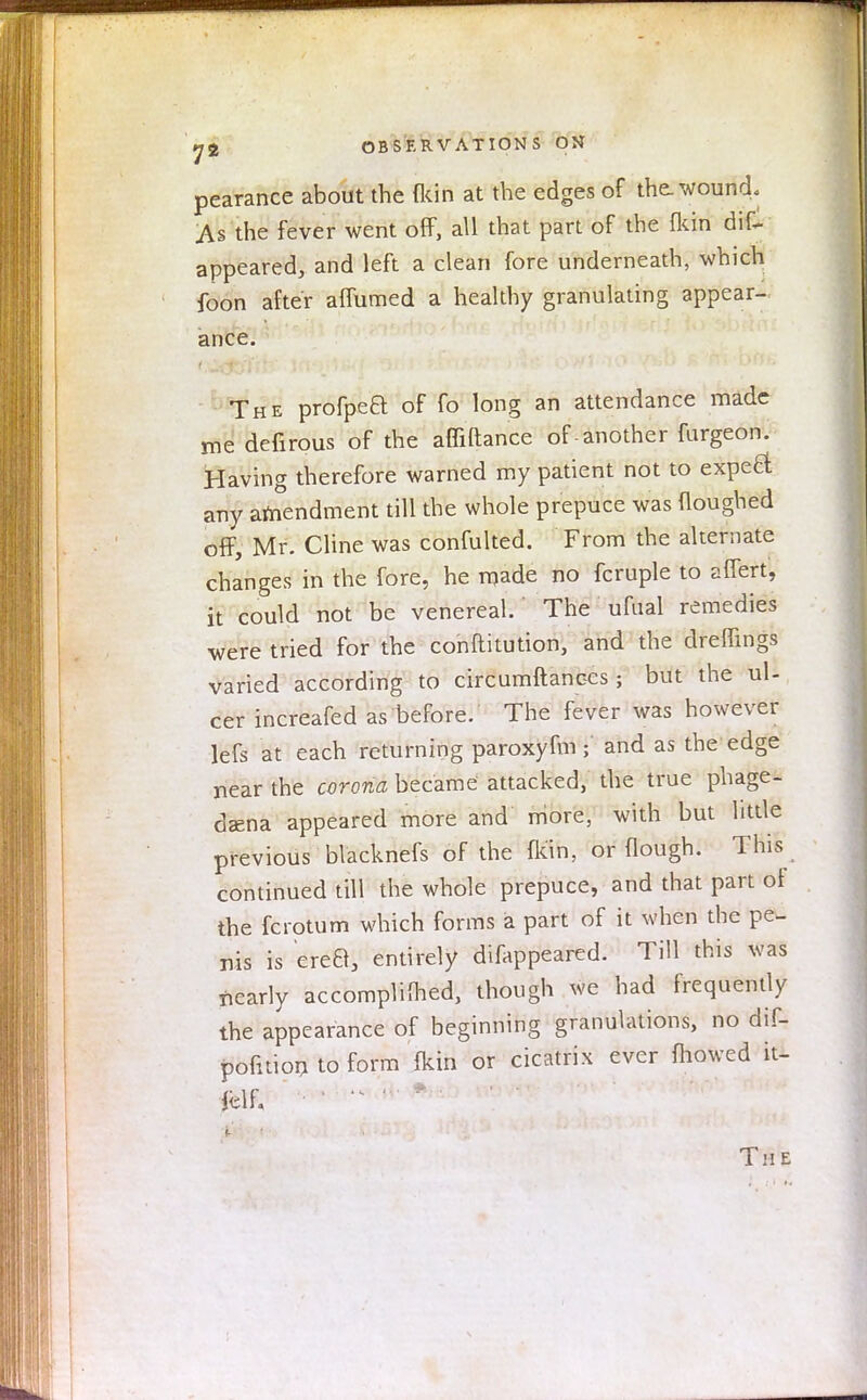 pearance about the (kin at the edges of the. wound. As the fever went off, all that part of the (kin diC appeared, and left a clean fore underneath, which foon after affumed a healthy granulating appear- ance. The profpea of fo long an attendance made me defirous of the affiftance of-another furgeon. Having therefore warned my patient not to expect any amendment till the whole prepuce was Houghed off, Mr. Cline was confulted. From the alternate changes in the fore, he made no fcruple to affert, it could not be venereal. The ufual remedies •were tried for the conftitution, and the dreffings varied according to circumftanccs ; but the ul- cer increafed as before. The fever was however lefs at each returning paroxyfm ; and as the edge near the corona became attacked, the true phage- dena appeared more and more, with but little previous blacknefs of the (kin, or Hough. This continued till the whole prepuce, and that part of the fcrotum which forms a part of it when the pe- nis is erea, entirely difappeared. Till this was nearly accomplished, though we had frequently the appearance of beginning granulations, no dif- pofnion to form fkin or cicatrix ever mowed it- ieii; The