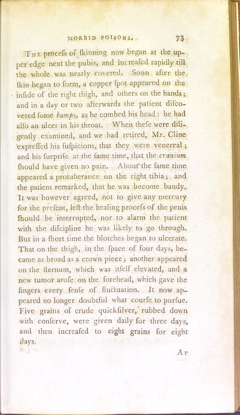T h e procefs of fkinning now began at the up- per edge next the pubis, and increafed rapidly till the whole was nearly covered. Soon after the {kin began to form, a copper fpot appeared on the infide of the right thigh, and others on the hands; and in a day or two afterwards the patient disco- vered fome bumps, as he combed his head : he had alfo an ulcer in his throat. When thefe were dili- gently examined, and we had retired, Mr. Cline exprefied his fufpicions, that they were venereal; and his furprife at the fame time, that the cranium mould have given no pain. About the fame time appeared a protuberance on the right tibia; and the patient remarked, that he was become bandy. It was however agreed, not to give any mercury for the prefent, left the healing procefs of the penis mould be interrupted, nor to alarm the patient with the difcipline he was likely to go through. But in a fhort time the blotches began to ulcerate. That on the thigh, in the fpace of four days, be- came as broad as a crown piece ; another appeared on the iternum, which was itfelf elevated, and a new tumor arofe on the forehead, which gave the fingers every fenfe of fluctuation. It now ap- peared no longer doubtful what courfe to purfue. Five grains of crude quickfilver,'rubbed down with conferve, were given daily for three days, and then increafed to eight grains for eight days. At