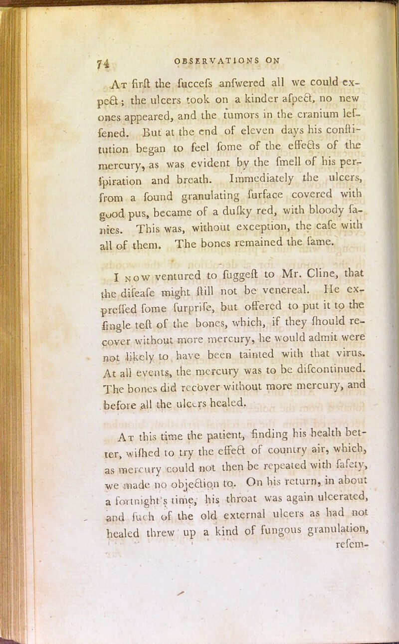 At firft the fuccefs anfwered all we could ex- pect; the ulcers took on a kinder afpecl, no new ones appeared, and the tumors in the cranium lef- fened. But at the end of eleven days his conni- tution began to feel fome of the effefts of the mercury, as was evident by the fmell of his per^ fpiration and breath. Immediately the ulcers, from a found granulating furface covered with good pus, became of a dulky red, with bloody fa- ivies. This was, without exception, the cafe with all of them. The bones remained the fame. I now ventured to fuggeft to Mr. Cline, that the difeafe might ftill not be venereal. He ex- pretfed fome furprife, but offered to put it to the fmgle teft of the bones, which, if they mould re- cover without more mercury, he would admit were not likely to have been tainted with that virus, At all events, the mercury was to be difcontinued. The bones did recover without more mercury, and before all the ulcers healed. At this time the patient, finding his health bet- ter, wifted to try the effea of country air, which, as mercury could not then be repeated with fafeiy, we made no obje'aion to. On his return, in about a fortnight's time, his throat was again ulcerated, and iu( h of the old external ulcers as had not healed threw up a kind of fungous granulation, re fern-