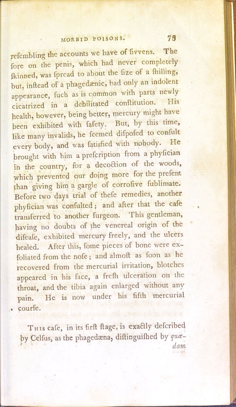 refembling the accounts we have of fivvens. The fore on the penis, which had never completely fkinned, was fpread to about the fize of a milling, but, inRead of a phagedenic, had only an indolent appearance, fuch as is common with parts newly cicatrized in a debilitated conftitution. His health, however, being better, mercury might have been exhibited with fafety. But, by this time, like many invalids, he feemed difpofed to confult every body, and w8ts fatisfied with nobody. He brought with him a prefcription from a phyfician in the country, for a deco^on of the woods, which prevented our doing more for the prefent than giving him a gargle of corrofive fublimate. Before two days trial of thefe remedies, another phyfician was confulted; and after that the cafe transferred to another fnrgeon. This gentleman, having no doubts of the venereal origin of the difeafe, exhibited mercury freely, and the ulcers healed. After this, fome pieces of bone were ex- foliated from the nofe; and almoft as foon as he recovered from the mercurial irritation, blotches appeared in his face, a frelh ulceration on the throat, and the tibia again enlarged without any pain. He is now under his fifth mercurial •i courfe. This cafe, in its firft ftage, is exaaiy defcribed py Celfus, as the phagedena, diftinguifhed by quae- '. ' dam