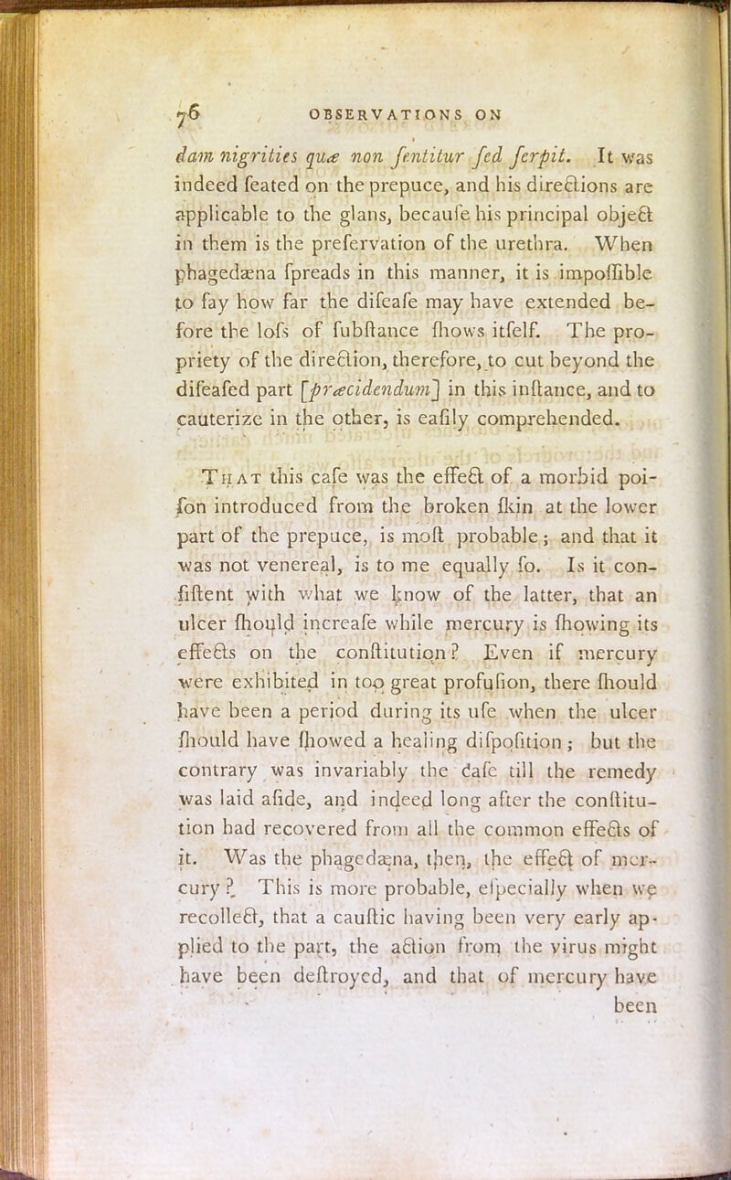 dam nigrities qu<e non fentitur fed ferpit. It was indeed feated on the prepuce, and his directions are applicable to the glans, becaufe his principal object in them is the prefervation of the urethra. When phagedaena fpreads in this manner, it is impoffible to fay how far the difeafe may have extended be- fore the lofs of fubftance {hows itfelf. The pro- priety of the direction, therefore, to cut beyond the difeafed part [pr■addendum'] in this inftance, and to cauterize in the other, is eafily comprehended. That this cafe was the effect of a morbid poi- fon introduced from the broken fkin at the lower part of the prepuce, is mo ft probable ; and that it was not venerea], is to me equally fo. Is it con- fident with what we know of the latter, that an ulcer fliould increafe while mercury is mowing its effects on the constitution ? Even if mercury were exhibited in too great profufion, there fliould Jiave been a period during its ufe when the ulcer mould have (bowed a healing difpqfition ,• but the contrary was invariably the. dale till the remedy was laid afide, and indeed long after the conftitu- tion had recovered from all the common effects of it. Was the phagedena, then, the effect of mer- cury ?_ This is more probable, efpecially when we recollect, that a cauftic having been very early ap- plied to the part, the action from the virus might have been deftroycd, and that of mercury have been