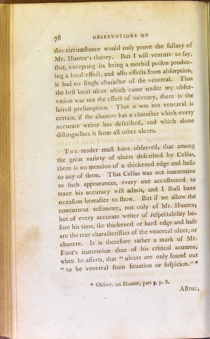 this circumftance would only prove the fallacy of Mr. Hunter's theory. But I will venture to fay, that, excepting its being a morbid poifon produc- ing a local effea, and alfo efFeBs from absorption it had no fingle chafer of the venereal. That the Hrft local ulcer which came under my obfer- vation was not the effea of mercury, there ,s the faireft prefnmption. That it was not venereal ts certain if the chancre has a charaBer wh.ch every accuraie writer has defcribed, and which alone diltinguifhes it from all other ulcers. The reader mutt have obferved, that among the great variety of ulcers defcribed by Celfus there is no mention of a thickened edge and bafts to anv of them. That Celfus was not inattentive to fuch appearances, every one accuftomed to trace his accuracy will admit, and I (hall have occafion hereafter to fhow. But if we allow the leurrent teftimony, not only of Mr Hunter, but of every accurate writer of refpeaabil.ty be- fore his time, the thickened or hard edge and bafe are the true charaaerittics of the venerea nicer or chancre. It is therefore rather a mark of Mr. Foofs inattention than of his critical acumen, „hen he affer.s, that « ulcers are only found out to be venereal from nutation or fufptcion. « Obferv. on Hunter, part 3, p. 8. Aftruc,