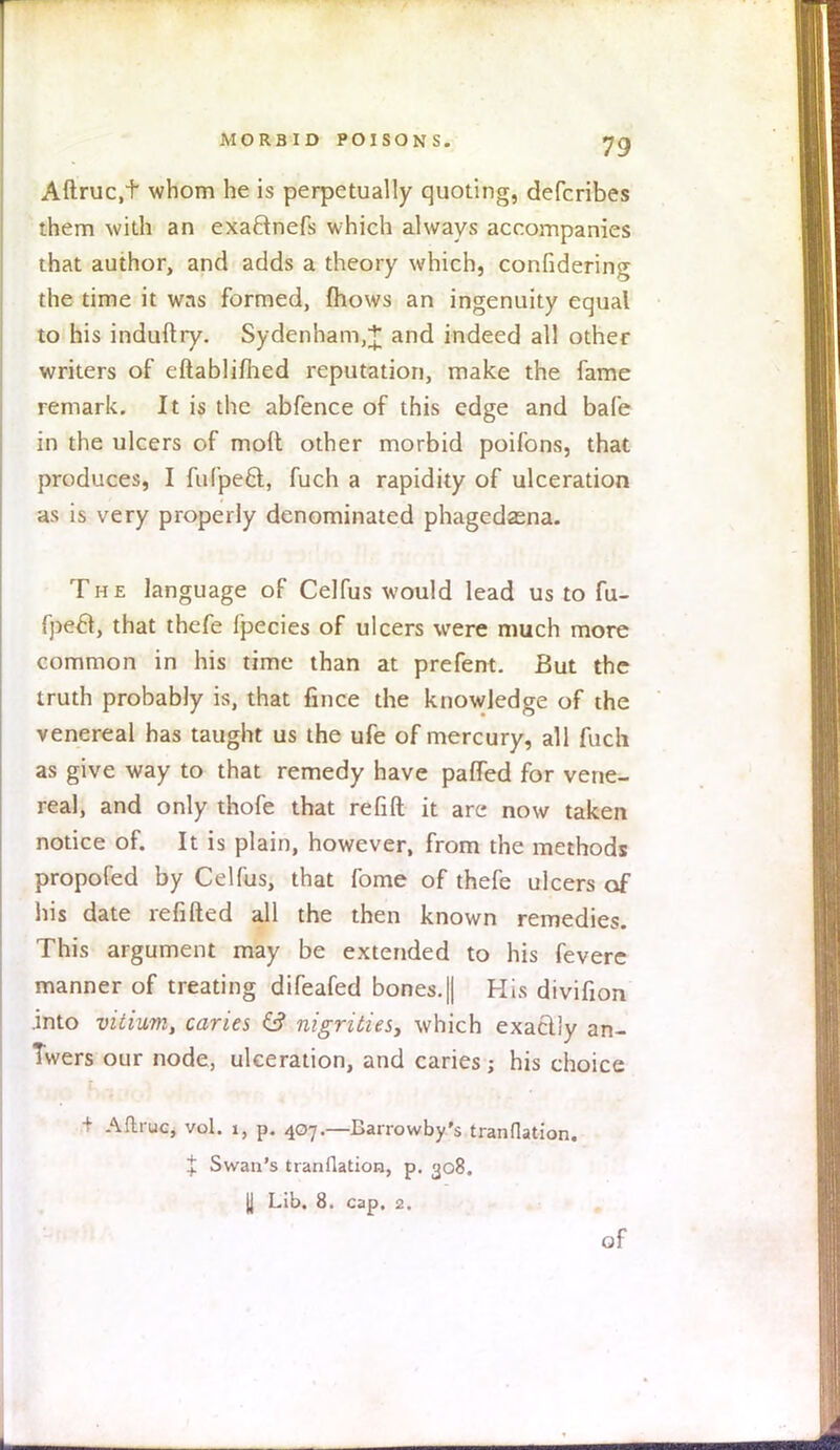 Aftruc.t whom he is perpetually quoting, defcribes them with an exa&nefs which always accompanies that author, and adds a theory which, considering the time it was formed, mows an ingenuity equal to his induftry. Sydenham,* and indeed all other writers of eftablimed reputation, make the fame remark. It is the abfence of this edge and bale in the ulcers of moft other morbid poifons, that produces, I fufpeft, fuch a rapidity of ulceration as is very properly denominated phagedasna. The language of Celfus would lead us to fu- fpecl, that thefe fpecies of ulcers were much more common in his time than at prefent. But the truth probably is, that fince the knowledge of the venereal has taught us the ufe of mercury, all fuch as give way to that remedy have paffed for vene- real, and only thofe that refill it are now taken notice of. It is plain, however, from the methods propofed by Celfus, that fome of thefe ulcers of his date refilled all the then known remedies. This argument may be extended to his fevere manner of treating difeafed bones.|| His divifion .into vitium, caries & nigrities, which exaclly an- Twers our node, ulceration, and caries; his choice 1 Aftruc, vol. i, p. 407.—Barrowby's tranflation. % Swan's tranflation, p. 308. || Lib. 8. cap. 2. of