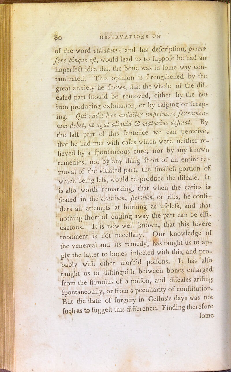 §0 OBSERVATIONS 6 M of the word vitiatum; and his defcription, prim fere pinquc eft, would lead us to fuppofe he had an imperfeft idea that the bone was in Tome way con- taminated. This opinion is flrengthenVd by the great anxiety he fhows, that the whole of the dil- eafed part fhould be removed, either by the hot iron producing exfoliation, or by rafping or fcrap- ing. Qui radti hrc audacler imprimereferramen- tum debet, id agat aliquid & maturiui definat. By the laft part of this fentence we can perceive, that he had met with cafes which were neither re- lieved by a fpontaneous cure, nor by any known remedies, nor by any thing fhort of an entire re- moval of the vitiated part, the fmalleft portion of which being left, would re-produce the difeafe. It is alfo worth remarking, that when the caries i$ feated in the cranium, Jlemum, or ribs, he conn- ders all attempts at burning as ufelefs, and that ' nothing fhort of cutting away the part can be effi- cacious. It is now well known, that this fevere treatment is not neceffary. Our knowledge of the venereal and its remedy, lias taught us to ap- ply the latter to bones infefted with this, and pro- bably with other morbid poifons. It has alfo taught us to diftinguifli between bones enlarged from the ftimulus of a poifon, and difeafes arifing fpontaneoufly, or from a peculiarity of conftitution. But the Mate of furgery in Celfus's days was not fuchas to fuggeft this difference. Finding therefore A fome