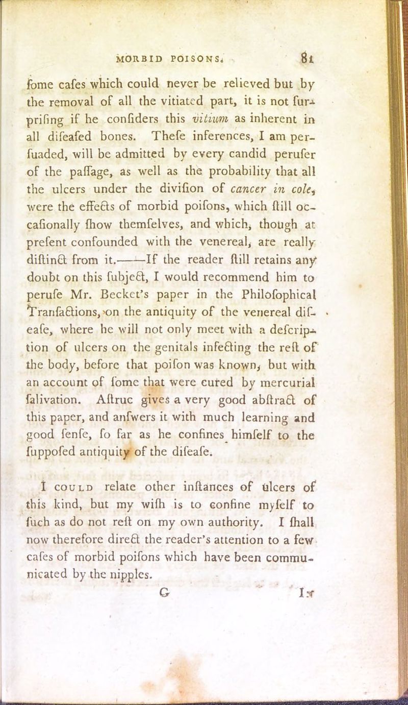 fbme cafes which could never be relieved but by the removal of all the vitiated part, it is not fur-*- prifing if he confiders this vitium as inherent in all difeafed bones. Thefe inferences, I am per- fuaded, will be admitted by every candid perufer of the paffage, as well as the probability that all the ulcers under the divifion of cancer in cole, were the effefts of morbid poifons, which ftill oc- cafionally mow themfelves, and which, though at prefent confounded with the venereal, are really diftinft from it. If the reader ftill retains any1 doubt on this fubjeft, I would recommend him to perufe Mr. Becket's paper in the Philofophical Tranfaclions, >on the antiquity of the venereal dif- > eafe, where he will not only meet with a descrip- tion of ulcers on the genitals infe&ing the reft of the body, before that poifon was known> but with an account of fomc that were cured by mercurial falivation. Aftruc gives a very good abftract of this paper, and anfwers it with much learning and good fenfe, fo far as he confines himfelf to the fuppofed antiquity of the difeafe. I could relate other inftances of ulcers of this kind, but my wifh is to confine myfelf to fuch as do not reft on my own authority. I fhall now therefore direct the reader's attention to a few cafes of morbid poifons which have been commu- nicated by the nipples. G I*