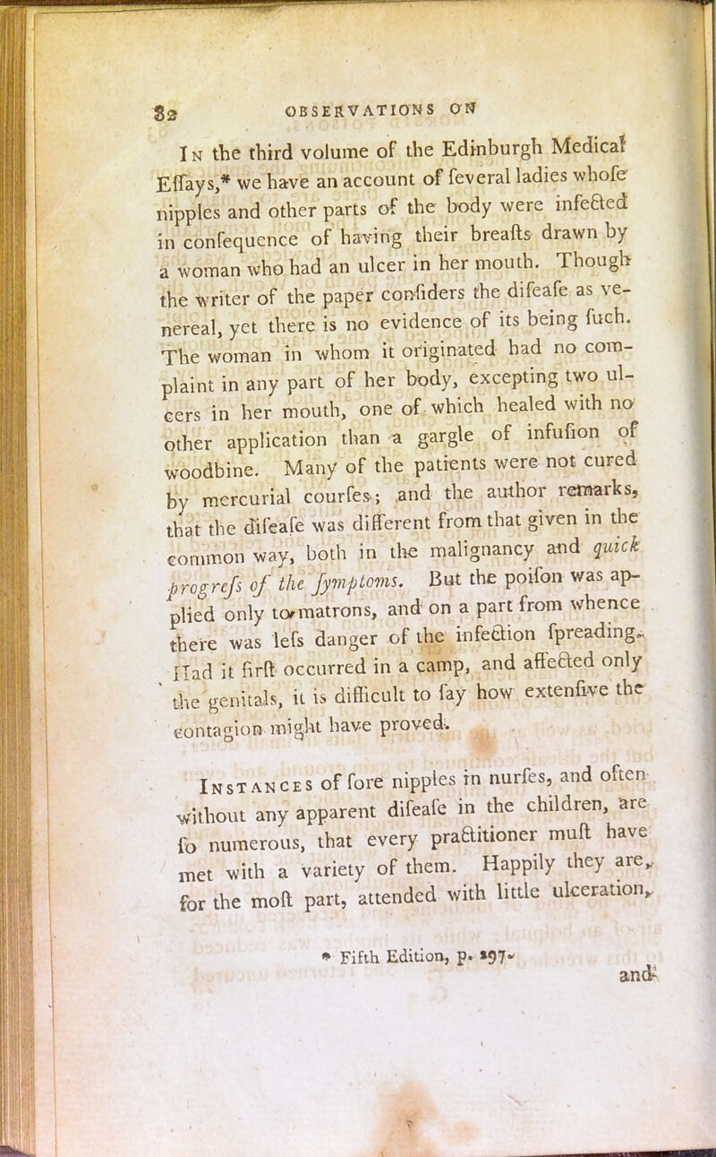 In the third volume of the Edinburgh Medicaf Effays,* we have an account of feveral ladies whofe nipples and other parts of the body were infeBed in confequcnce of having their breafts drawn by a woman who had an ulcer in her mouth. Though the writer of the paper considers the difeafe as ve- nereal, yet there is no evidence of its being fuch. The woman in whom it originated had no com- plaint in any part of her body, excepting two ul- cers in her mouth, one of which healed with no other application than a gargle of infufion of woodbine. Many of the patients were not cured by mercurial courfes.; .and the author remarks, that the difeafe was different from that given in the common way, both in the malignancy and quick progrcfs of the fymploms. But the poifon was ap- plied only to/matrons, and on a part from whence there was lefs danger of the infeaion fpreading„ I Tad it firft occurred in a camp, and affeaed only ' the genitals, it is difficult to fay how extenfive the contagion .might have proved. Instances of fore nipples in nurfes, and often without any apparent difeafe in the children, are fo numerous, that every praaitioner muft have met with a variety of them. Happily they are, for the moR part, attended with little ulceration,. » Fifth Edition, p. *07 and-