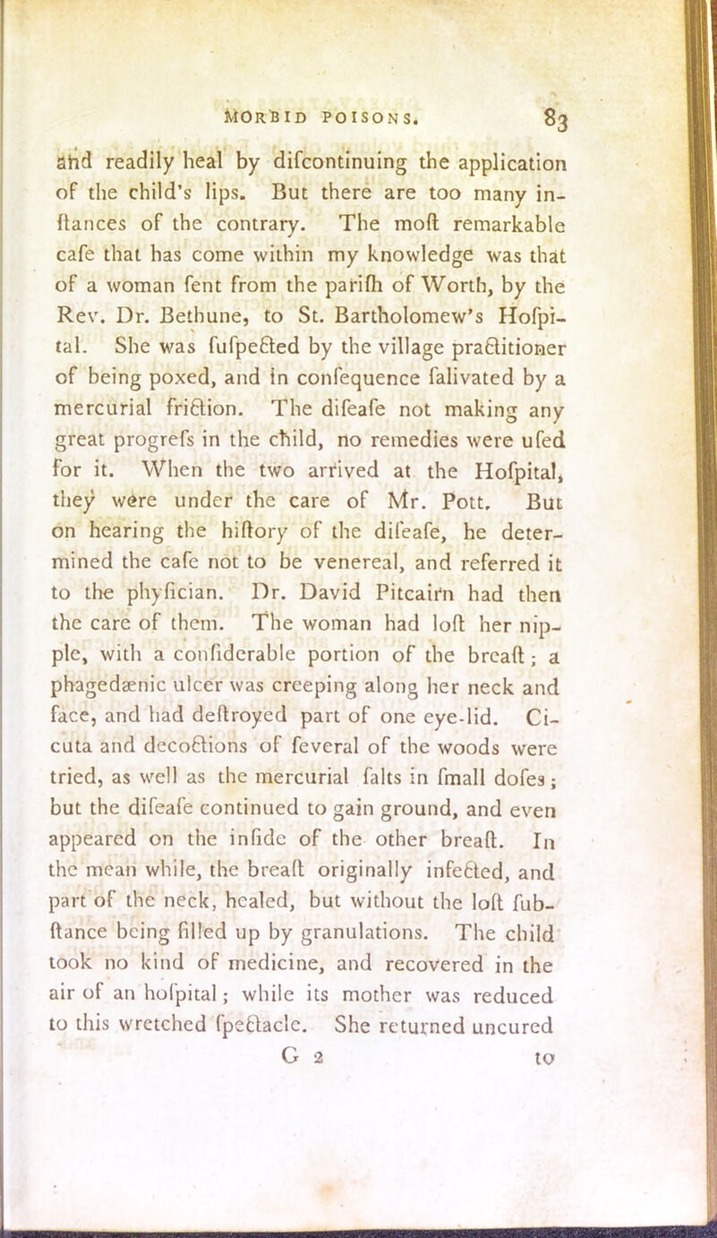 arid readily heal by difcontinuing the application of the child's lips. But there are too many in- ftances of the contrary. The mod remarkable cafe that has come within my knowledge was that of a woman fent from the pafifh of Worth, by the Rev. Dr. Bethune, to St. Bartholomew's Hofpi- tal. She was fufpe&ed by the village practitioner of being poxed, and in confequence falivated by a mercurial friftion. The difeafe not making any great progrefs in the child, no remedies were ufed For it. When the two arrived at the Hofpitalj they were under the care of Mr. Pott. But on hearing the hiftory of the difeafe, he deter- mined the cafe not to be venereal, and referred it to the phyfician. Dr. David Pitcairn had then the care of them. The woman had loft her nip- ple, with a confiderable portion of the brcaft ■ a phagedsenic ulcer was creeping along her neck and face, and had deftroyed part of one eye-lid. Ci- cuta and decoftions of feveral of the woods were tried, as well as the mercurial falls in fmall dofes; but the difeafe continued to gain ground, and even appeared on the in fide of the other breaft. In the mean while, the breaft originally infecied, and part of the neck, healed, but without the loft fub- ftance being filled up by granulations. The child took no kind of medicine, and recovered in the air of an hofpital; while its mother was reduced to this wretched fpe&aclc. She returned uncured