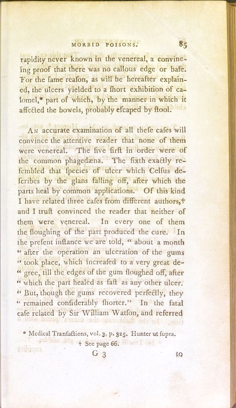 rapidity never known in the venereal, a convinc- ing proof that there was no callous edge or bafe. Tor the fame reafon, as will be hereafter explain- ed, the ulcers yielded to a fhort exhibition of ca- lomel,* part of which, by the manner in which it affecled the bowels, probably efcaped by ftool. An accurate examination of all thefe cafes will convince the attentive reader that none of them were venereal. The five firft in order were of the common phagedaena. The fixth exa6lly re- fcmbled that fpecies of ulcer which Celfus de- scribes by the glans falling off, after which the parts heal by common applications. Of this kind I have related three cafes from different authors,t and I truft convinced the reader that neither of them were venereal. In every one of them the floughing of the part produced the cure. In the prefent inftance we are told, * about a month after the operation an ulceration of the gums took place, which increafed to a very great de- gree, till the edges of the gum floughed off, after ** which the part healed as fall as any other ulcer. <* But, though the gums recovered perfectly, they remained confiderably fhortcr. In the fatal cafe related bv Sir William Watfon, and referred * Medical Tranfa&ions, vol.3, p. 325. Hunter ut fupra. + Sec page 66. G 3 to