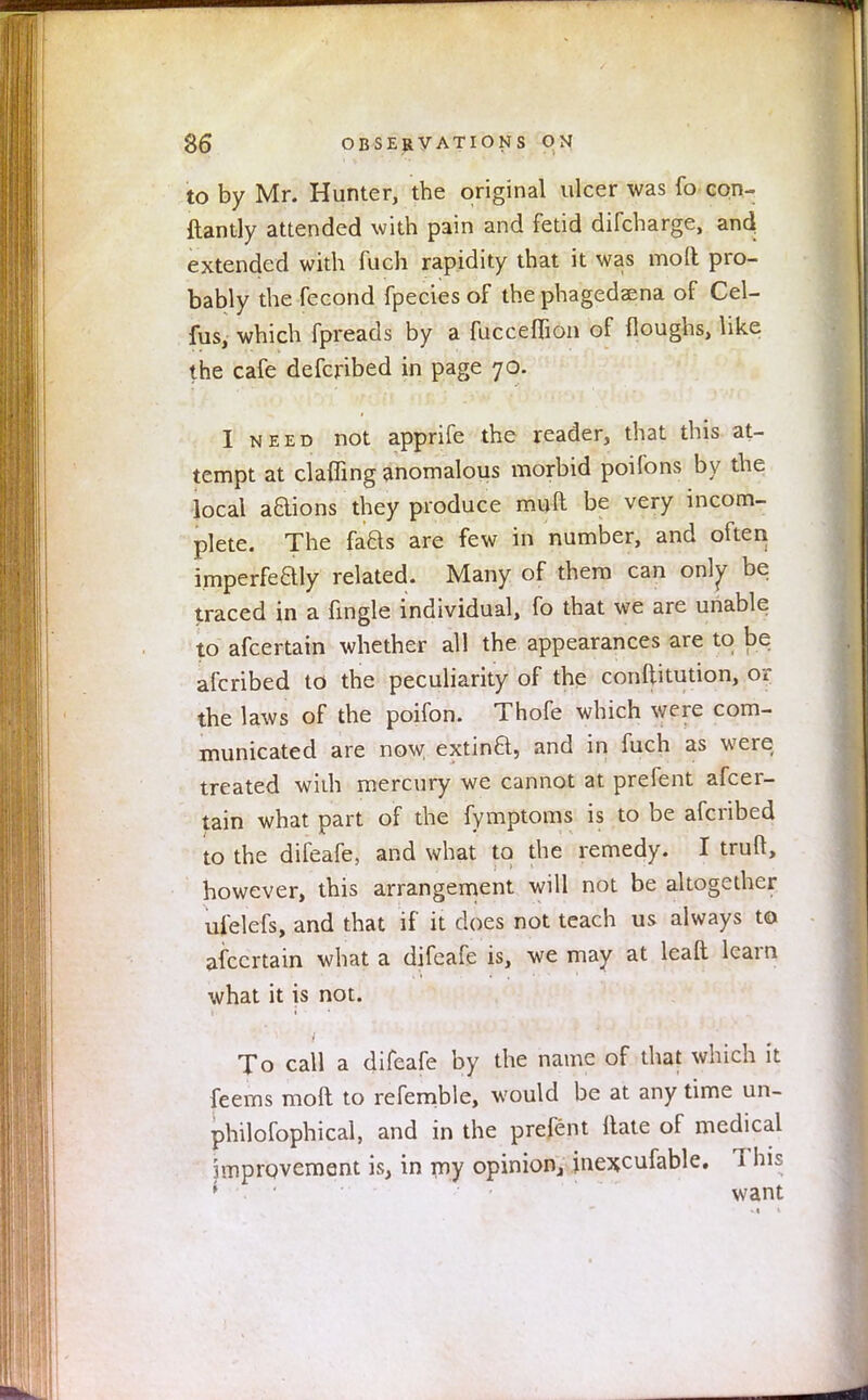 to by Mr. Hunter, the original ulcer was fo con- ftantly attended with pain and fetid difcharge, an4 extended with fuch rapidity that it was mod pro- bably the fecond fpecies of the phagedsena of Cel- fus, which fpreads by a fucceflion of floughs, like the cafe defcribed in page 70. I need not apprife the reader, that this at- tempt at claffing anomalous morbid poifons by the local aaions they produce rauft be very incom- plete. The faBs are few in number, and often imperfeaiy related. Many of them can only be traced in a fingle individual, fo that we are unable to afcertain whether all the appearances are to be afcribed to the peculiarity of the conftitution, or the laws of the poifon. Thofe which were com- municated are now extinft, and in fuch as were treated wiih mercury we cannot at prefent afcer- tain what part of the fymptoms is to be afcribed to the difeafe, and what to the remedy. I truft, however, this arrangement will not be altogether ulelefs, and that if it does not teach us always to afcertain what a difeafe is, we may at leaft learn what it is not. To call a difeafe by the name of that which it feems molt to refemble, would be at any time un- philofophical, and in the prefent Hate of medical improvement is, in my opinion, inexcufable. This i want