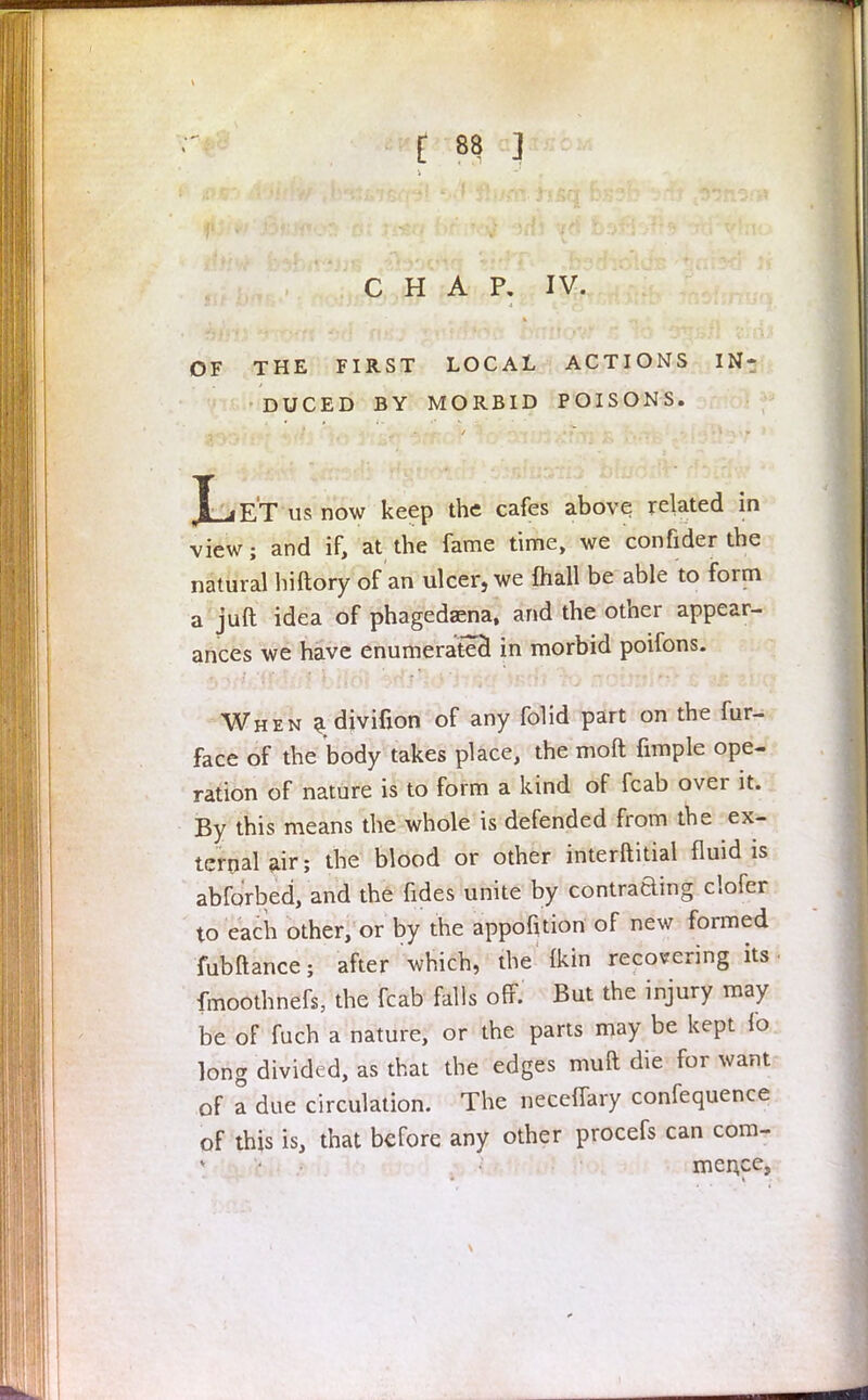 - CHAP. IV. OF THE FIRST LOCAL ACTIONS IN- DUCED BY MORBID POISONS. Let us now keep the cafes above related in view; and if, at the fame time, we confider the natural hiftory of an ulcer, we {hall be able to form a juft idea of phagedena, and the other appear- ances we have enumerated in morbid poifons. When a djvifion of any folid part on the fur- face of the body takes place, the moft fimple ope- ration of nature is to form a kind of fcab over it. By this means the whole is defended from the ex- ternal air; the blood or other interftitial fluid is abforbed, and the fides unite by contraaing clofer to each other, or by the apportion of new formed fubftance; after which, the (kin recovering its fmoothnefs, the fcab falls off. But the injury may be of fuch a nature, or the parts may be kept lo long divided, as that the edges muft die for want of a due circulation. The neceflary confequence of this is, that before any other procefs can com- mence,