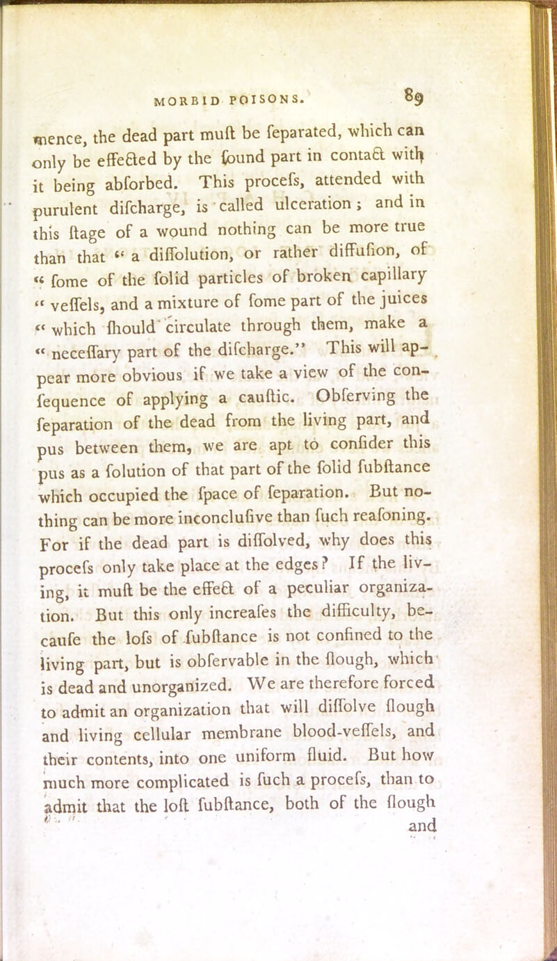 unence, the dead part muft be feparated, which can only be effeaed by the {bund part in contad with it being abforbed. This procefs, attended with purulent difcharge, is called ulceration; and in this ftage of a wound nothing can be more true than that « a diffolution, or rather diffufion, of « fome of the folid particles of broken capillary » veffels, and a mixture of fome part of the juices F« which mould circulate through them, make a « neceflary part of the difcharge. This will ap- pear more obvious if we take a view of the con- fequence of applying a cauftic. Obferving the reparation of the dead from the living part, and pus between them, we are apt to confider this pus as a folution of that part of the folid fubftance which occupied the fpace of feparation. Eut no- thing can be more inconclufive than fuch reafoning. For if the dead part is diflolved, why does this procefs only take place at the edges? If the liv- ing, it muft be the efFeft of a peculiar organiza- tion. But this only increafes the difficulty, be- caufe the lofs of fubftance is not confined to the living part, but is obfervable in the {lough, which is dead and unorganized. We are therefore forced to admit an organization that will diflolve {lough and living cellular membrane blood-veflels, and their contents, into one uniform fluid. But how much more complicated is fuch a procefs, than to admit that the loft fubftance, both of the Hough and