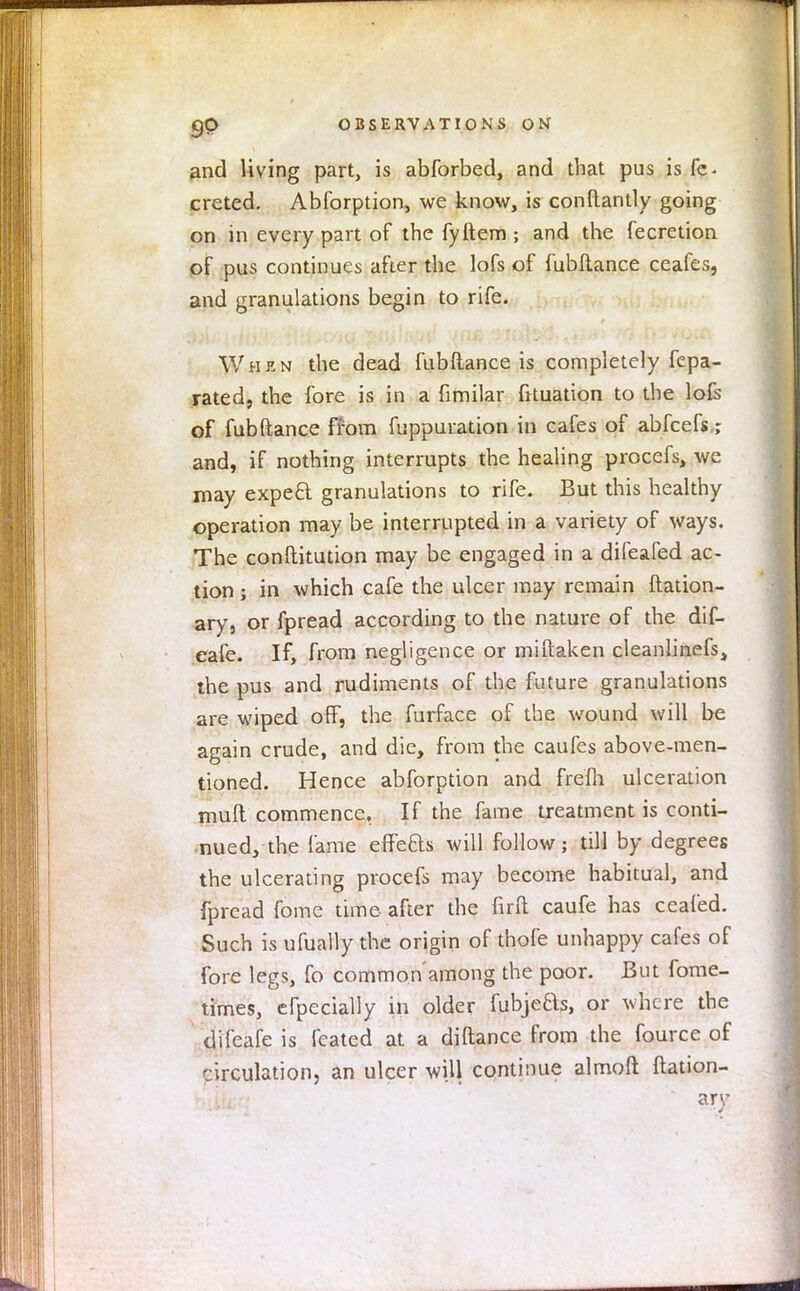 and living part, is abforbed, and that pus is fe* creted. Abforption, we know, is conftantly going on in every part of the fyftem ; and the fecretion of pus continues after the lofs of fubftance ceafes, and granulations begin to rife. When the dead fubftance is completely fepa- rated, the fore is in a fimilar fituation to the lofs of fubftance from fuppuration in cafes of abfcefs; and, if nothing interrupts the healing procefs, we may expe£t granulations to rife. But this healthy operation may be interrupted in a variety of ways. The conftitution may be engaged in a difeafed ac- tion ; in which cafe the ulcer may remain ftation- ary, or fpread according to the nature of the dif- eafe. If, from negligence or miftaken cleanlinefs, the pus and rudiments of the future granulations are wiped off, the furface of the wound will be again crude, and die, from the caufes above-men- tioned. Hence abforption and frefh ulceration mult commence. If the fame treatment is conti- nued, the fame effeas will follow; till by degrees the ulcerating procefs may become habitual, and fpread fome time after the fir ft caufe has ceafed. Such is ufually the origin of thofe unhappy cafes of fore legs, fo common'among the poor. But fome- times, efpecially in older fubjeas, or where the difeafe is fcated at a diftance from the fource of circulation, an ulcer will continue almoft ftation- ary