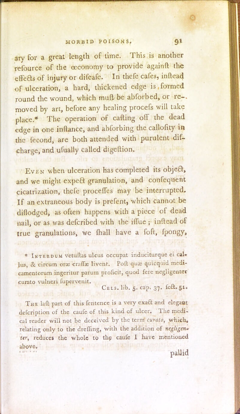 0 MORBID POISONS. 91 ary for a great length of time. This is another refource of the oeconomy to provide againft the efteBs of injury or difeafe. In thefe cafes, inftead of ulceration, a hard, thickened edge is, foTmed round the wound, which mud be abforbed, or re-, moved by art, before any healing procefs will take place * The operation of cafting off the dead edge in one inftance, and abforbing the callofity in the fecond, are both attended with purulent dis- charge, and ufually called digeftion. Even when ulceration has completed its object, and we might expeft granulation, and confequent cicatrization, thefe procelfes may be interrupted. If an extraneous body is prefent, which cannot be diflodged, as often happens with a piece of dead nail, or as was defcribed with the ilfue • inftead of true granulations, we mail have a foft, fpongy, * Internum vetuftas ulcus occupat induciturque ei cal- lus, & circum orac craffae livent. Poll quas quicquid mcdi- camentorum ingeritur parum proficit, quod fere negligenter curato vulneri fupervenit. Cels. lib. 5. cap. 37. icQ.. 51. The lad part of this fentence is a very exaft and elegant defcription of the caufe of this kind of ulcer. The medi- cal reader will not be deceived by the term1 curato, which, relating only to the dreffing, with the addition of negligent ttr, reduces the whole to the caufe I have mentioned above. pallid