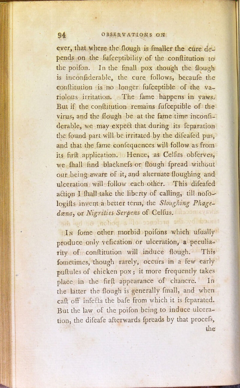 \ ever, that where the flough is fmaller the cdre de- pends on the fufceptibility of the conftitution to the poifon. In the fmall pox though the flough is inconfiderable, the cure follows, becaufe the conftitution is no longer fufceptible of the va- riolous irritation. The fame happens in yaws. But if the conftitution remains fufceptible of the virus, and the flough be at the fame time inconfi- derable, we may expeft that during its feparation the found part will be irritated by the difeafed pus, and that the fame confequences will follow as from its firft application. Hence, as Celfus obferves, we lhall find blacknefs or (lough fpread without our being aware of it, and alternate floughing and ulceration will follow each other. This difeafed a&icm I (hall take the liberty of calling, till nofo-- logifts invent a better term, the Sloughing Phage- deem, or Nigrities Serpens of Celfus. In fome other morbid poifons which ufually produce only vefication or ulceration, a peculia- rity of conftitution will induce flough. This fometimes, though rarely, occurs in a few early puftules of chicken pox ; it more frequently takes place in the firft appearance of chancre. In the latter the flough is generally fmall, and when caft off infefts the bafe from which it is feparated. But the law of the poifon being to induce ulcera- tion, the difeafe afterwards fpreads by that procefs, the