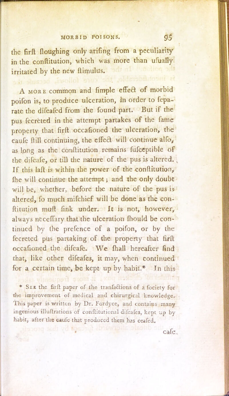 the firft floughing only arifing from a peculiarity in the conftitution, which was more than ufually irritated by the new ftimulus. A more common and fimple effecl: of morbid poifon is, to produce ulceration, in order to fepa- rate the difeafed from the found part. But if the pus fecreted in the attempt partakes of the fame property that firft occafioned the ulceration, the eaufe ft ill continuing, the effeci will continue alfo, as long as the conftitution remains fufceptible of the difeafe, or till the nature of the pus is altered.. If this laft is within the power of the conftitution,, fhe will continue the attempt; and the only doubt will be, whether, before the nature of the pus is altered, fo much mifchief will be done as the con- ftitution muft fink under. It is not, however, always neceflary that the ulceration Ihould be con- tinued by the prefence of a poifon, or by the fecreted pus partaking of the property that firft occafioned the difeafe. We ihall hereafter find that, like other difeafes, it may, when continued for a certain time, be kept up by habit.* In this * See the firft paper of the tranfa&ions of a fociety for the improvement of medical and chirurgical knowledge. This paper is written by Dr. Fordyce, and contains many ingenious illuftrations of conftitutional difeafes, kept up by habit, after the caufe that produced them has ceafed. cafe.