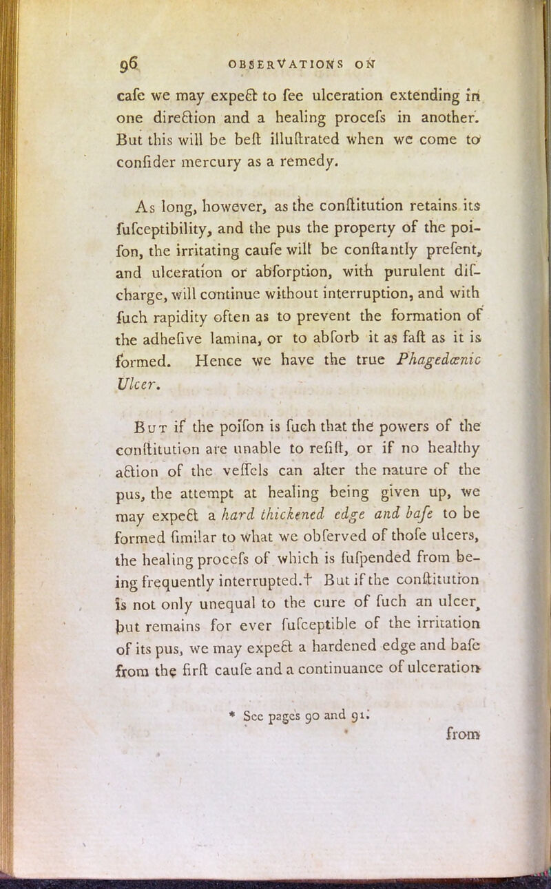 cafe we may expert to fee ulceration extending in one direction and a healing procefs in another. But this will be belt illuftrated when wc come to confider mercury as a remedy. As long, however, as the constitution retains its fufceptibility, and the pus the property of the poi- fon, the irritating caufe wilt be conftantly prefent, and ulceration or abforption, with purulent dis- charge, will continue without interruption, and with fuch rapidity often as to prevent the formation of the adhefive lamina, or to abforb it as faft as it is formed. Hence we have the true Phagedenic Ulcer. But if the poifon is fuch that the powers of the conftitution ate unable to refill, or if no healthy aftion of the veffcls can alter the nature of the pus, the attempt at healing being given up, we may expecl a hard thickened edge and bafe to be formed fimilar to what we obferved of thofe ulcers, the healing procefs of . which is fufpended from be- ing frequently interrupted.t But if the conftitutron is not only unequal to the cure of fuch an ulcer, J)ut remains for ever fufceptible of the irritation of its pus, we may expeft a hardened edge and bafe from the firfl caufe and a continuance of ulceration * Sec pages 90 and 91J from