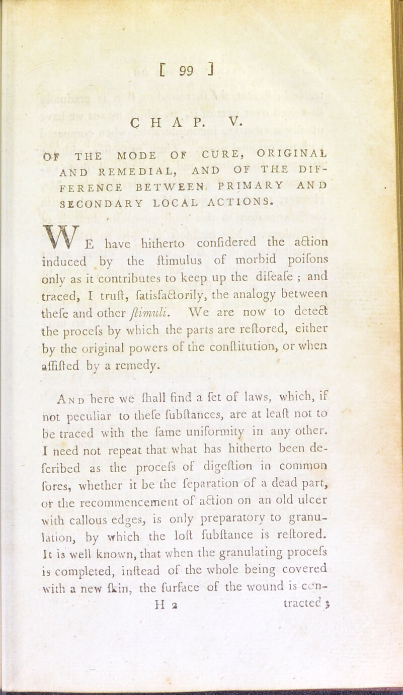 CHAP. V. OF THE MODE OF CURE, ORIGINAL AND REMEDIAL, AND OF THE DIF- FERENCE BETWEEN, PRIMARY AND SECONDARY LOCAL ACTIONS. w E have hitherto confidercd the aftion induced by the ftimui'us of morbid poifons only as it contributes to keep up the difeafe ; and traced, I truft, fatisfaftorily, the analogy between thefe and other jlimuli. We are now to detect the procefs by which the parts are reftored, either by the original powers of the conftitution, or when alfifted by a remedy. And here we (hall find a fet of laws, which, if not peculiar to thefe fubllances, are at lead not to be traced with the fame uniformity in any other. I need not repeat that what has hitherto been de- fcribed as the procefs of digeftion in common fores, whether it be the feparation of a dead part, or the recommencement of action on an old ulcer with callous edges, is only preparatory to granu- lation, by which the loft fubftance is reftored. It is well known, that when the granulating procefs is completed, inftead of the whole being covered with a new (kin, the furface of the wound is ccfn- H 2 tracted >