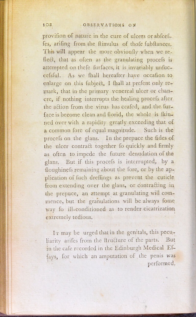 provifion of nature in the cure of ulcers orabfcef- fes, arifing from the ftimulus of thofe fubflances. This will appear the more obviouflv when we re- fleet, that as often as the granulating procefs is attempted on thefe furfaces, it is invariably unfuc- cefsful. As we mail hereafter have occafion to enlarge on this fubjeft, I fhall at prefent only re- mark, that in the primary venereal ulcer or chan- cre, if nothing interrupts the healing procefs after the aftion from the virus has ceafed, and the fur- face is become clean and florid, the whole is Ikin- ned over with a rapidity greatly exceeding that of a common fore of equal magnitude. Such is the procefs on the glans. In the prepuce the fides of the ulcer contract together fo quickly and firmly as often to impede the future denudation of the glans. But if this procefs is interrupted, by a floughinefs remaining about the fore, or by the ap- plication of fuch dreffings as prevent the cuticle from extending over the glans, or contracting in the prepuce, an attempt at granulating will com- mence, but the granulations will be always fome way fo ill-conditioned as to render cicatrization extremely tedious. I t may be urged that in the genitals, this pecu- liarity arifes from the ftrticture of the parts. But in the cafe recorded in the Edinburgh Medical Ef- i'ays, for which an amputation of the penis was performed,