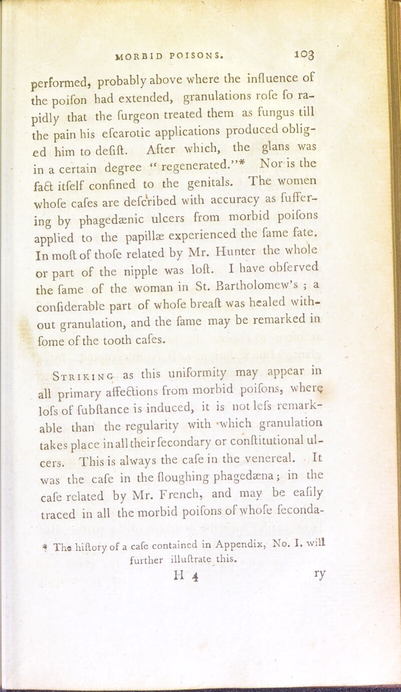 performed, probably above where the influence of the poifon had extended, granulations rofe fo ra- pidly that the furgeon treated them as fungus till the pain his efcarotic applications produced oblig- ed him to defift. After which, the glans was in a certain degree * regenerated.* Nor is the faa itfelf confined to the genitals. The women whofe cafes are defcribed with accuracy as fuffer- ing by phagedenic ulcers from morbid poifons applied to the papille experienced the fame fate. Inmoftof thofe related by Mr. Hunter the whole or part of the nipple was loft. I have obferved the fame of the woman in St. Bartholomew's ; a confiderable part of whofe breaft was healed with- out granulation, and the fame may be remarked in fome of the tooth cafes. Striking as this uniformity may appear in all primary affeaions from morbid poifons, where, lofs of fubftance is induced, it is not lefs remark- able than the regularity with -which granulation takes place in all their fecondary or conltitutional ul- cers. This is always the cafe in the venereal. It was the cafe in the Houghing phagedena; in the cafe related by Mr. French, and may be eafily traced in all the morbid poifons of whofe feconda- * Tha hifloryof a cafe contained in Appendix, No. I. will further illuftrate this. h 4 ry