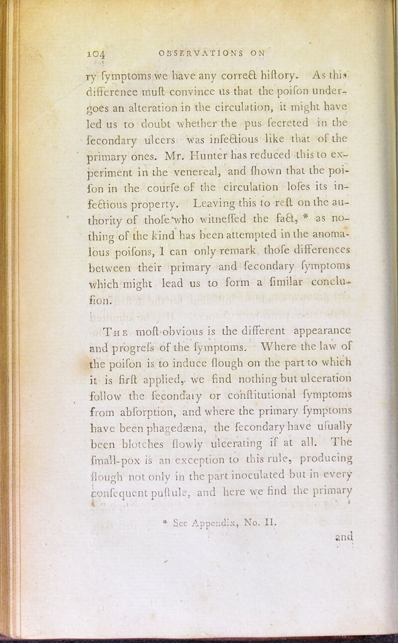 ry fymptoms we have any correct hiftory. As this difference mud convince us that the poifcn under- goes an alteration in the circulation, it might have led us to doubt whether the pus fecreted in the fecondary ulcers was infectious like that of the primary ones. Mr. Hunter has reduced this to ex- periment in the venereal, and mown that the poi- fon in the courfe of the circulation lofes its in- fectious property. Leaving this to reft on the au- thority of thofe*who witneffed the fa£t, * as no- thing of the kind has been attempted in the anoma- lous poifons, 1 can only remark thofe differences between their primary and fecondary fymptoms which might lead us to form a fimilar conclu- fion. The moft obvious is the different appearance and prbgrefs of the fymptoms. Where the law of the poifon is to induce (lough on the part to which it is firft applied,-we find nothing but ulceration follow the fecondary or cohftitutional fymptoms from abforption, and where the primary fymptoms have been phagedena, the fecondary have ufually been blotches (lowly ulcerating if at all. The fmall-pox is an exception to this rule, producing flough not only in the part inoculated but in every confequentpuftule, and here we find the primary * Sec Appendix, No. II. and