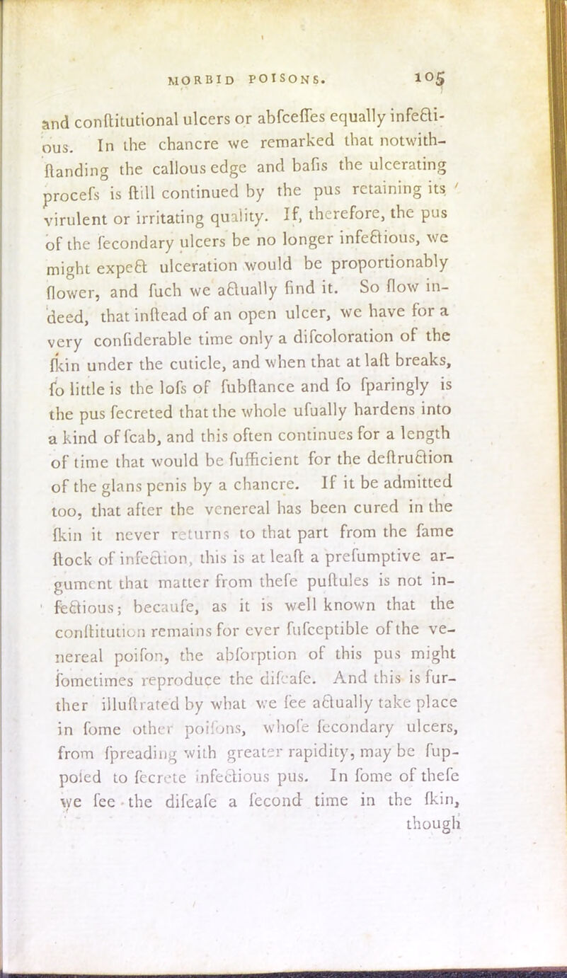 and conltitutional ulcers or abfceffes equally infeBi- ous. In ihe chancre we remarked that notwith- ftanding the callous edge and bafis the ulcerating procefs is ftffl continued by the pus retaining its ' virulent or irritating quality. If, therefore, the pus of the fecondary ulcers be no longer infeBious, we might expea ulceration would be proportionably flower, and fuch we aBually find it. So flow in- deed, that inftead of an open ulcer, wc have for a very confiderable time only a difcoloration of the fkin under the cuticle, and when that atlaft breaks, to little is the lofs of fubttance and fo fparingly is the pus fecreted that the whole ufually hardens into a kind of fcab, and this often continues for a length of time that would be fufficient for the deftruBion of the glans penis by a chancre. If it be admitted too, that after the venereal has been cured in the {kin it never returns to that part from the fame Itock of infection, this is at lead a preemptive ar- gument that matter from thefe pultules is not in- • fe&ious; bec;mfe, as it is well known that the conltituticn remains for ever fufccptible of the ve- nereal poifon, the ablbrption of this pus might fometimes reproduce the difcafe. And this is fur- ther illuftrated by what we fee aBually take place in fome other pbifons, whole fecondary ulcers, from fpreading with greater rapidity, may be fup- poied to fecrete infectious pus. In fome of thefe we fee the difeafe a fecond time in the Ikin, though