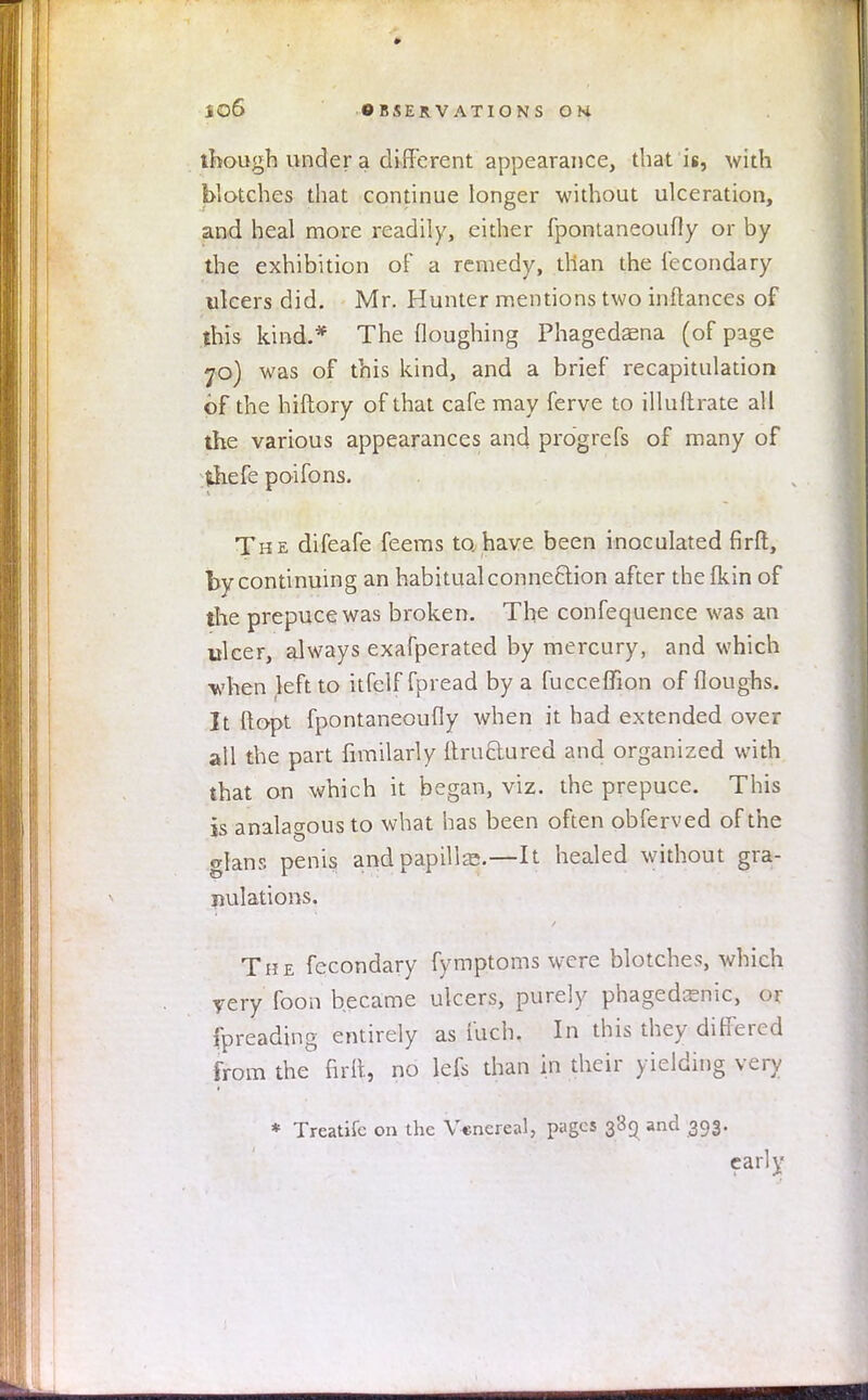 though under a different appearance, that is, with blotches that continue longer without ulceration, and heal more readily, either fpontaneoufly or by the exhibition of a remedy, than the fecondary ulcers did. Mr. Hunter mentions two inftances of this kind.* The floughing Phagedaena (of page 70) was of this kind, and a brief recapitulation of the hiftory of that cafe may ferve to illuftrate all the various appearances and progrefs of many of fchefe poifons. The difeafe feems to have been inoculated firft, by continuing an habitual connexion after thefkin of the prepuce was broken. The confequence was an ulcer, always exafperated by mercury, and which when left to itfelf fpread by a fucceffion of (loughs. It ftopt fpontaneoufly when it had extended over all the part fimilarly ftru&ured and organized with that on which it began, viz. the prepuce. This is analagous to what has been often obferved of the grans penis and papilla;.—It healed without gra- nulations. The fecondary fymptoms were blotches, which yery foon became ulcers, purely phagedenic, or fpreading entirely as fuch. In this they differed from the firfr., no kfs than in their yielding very * Treatife on the Venereal, pages 389 and 393. early