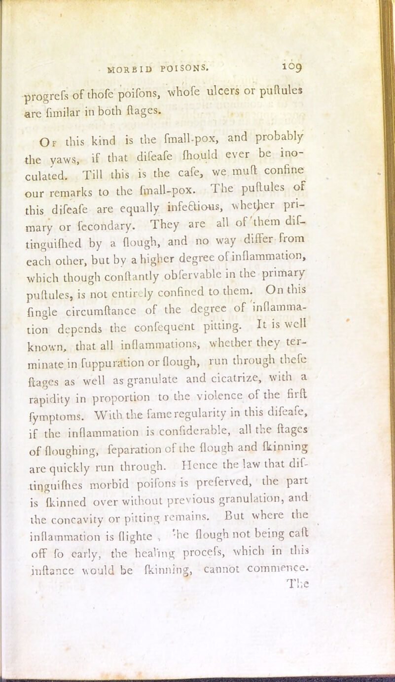 progrefs of thofe poifons, whofe ulcers or puftules are fimilar in both ftages. Of this kind is the fmalbpox, and probably the yaws, if that difeafe mould ever be ino- culated. Till this is the cafe, we muft confine our remarks to the fmall-pox. The puftules of this difeafe are equally infedious, whether pri- mary or fccondary. They are all of'them dif- tinguifhed by a (lough, and no way differ from each other, but by a higher degree of inflammation, which though ponfta'ntly obfervable in the primary puftules, is not entirely confined to them. On this {ingle circumftance of the degree of'inflamma- tion depends the confequent pitting. It is well known, that all inflammations, whether they ter- minate in fuppuration orflough, run through thefe ftages as well as granulate and cicatrize, with a rapidity in proportion to the violence of the firft fymptoms. With the fame regularity in this difeafe, if the inflammation is confidcrable, all the ftages of floughing, feparation of the flough and Running are quickly run through. Hence the law that dif- tinguifhes morbid poifons is preferved, the part is (kinned over without previous granulation, and the concavity or pitting remains. But where the inflammation is flighte , '-be flough not being cad off fo early, the healing procefs, which in this inftance would be fkinning, cannot commence.