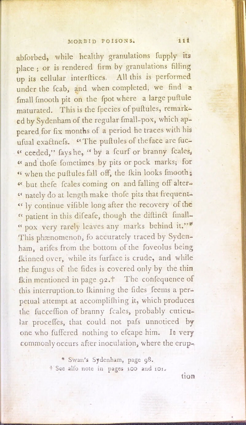 abforbed, while healthy granulations fupply its place ; or is rendered firm by granulations filling up its cellular interlaces. All this is performed under the fcab, and when completed, we find a fmall fmooth pit on the fpot where a large puftule maturated. This is the fpecies of puftules, remark- ed by Sydenham of the regular fmall-pox, which ap- peared for fix months of a period he traces with his ufual exaBnefs. The puftules of the face are fuc- « cecded, fays he,  by a fcurf or branny fcales, «« and thofe fometimes by pits or pock marks; for « when the puftules fall off, the {kin looks fmooth; ** but thefe fcales coming on and falling off alter-  nately do at length make thofe pits that frequent- *' ly continue vifible long after the recovery of the tc patient in this difeafe, though the diftinft fmall-  pox very rarely leaves any marks behind it.* This phenomenon, fo accurately traced by Syden- ham, arifes from the bottom of the foveolus being ikinnedovcr, while its furface is crude, and while the fungus of the fides is covered only by the thin fkin mentioned in page 92.t The confcquence of this interruption to fkinning the fides feems a per- petual attempt at accomplishing it, which produces the fucceflion of branny fcales, probably cuticu- lar procefles, that could not pafs unnoticed by- one who fullered nothing to efcape him. It very commonly occurs after inoculation, where the erup- * Swan's Sydenham, page 98. + See alio note in pages 100 and iOi* tion