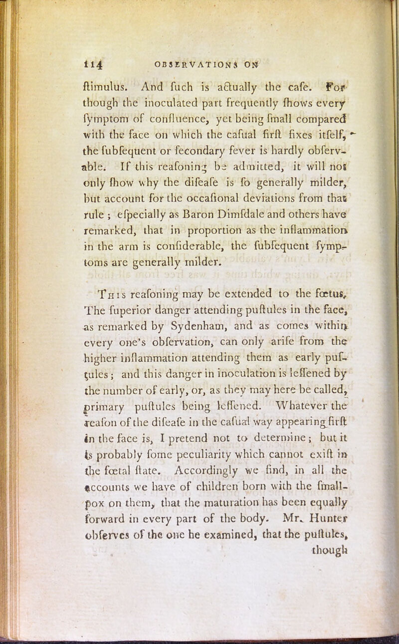 ftimulus. And fuch is a&ually the cafe. For though the inoculated part frequently fhows every fymptom of confluence, yet being fmall compared with the face on which the cafual firlt fixes itfelf, - the fubfequent or fecondary fever is hardly obferv- able. If this reafonin^ be admitted, it will nos only mow why the difeafe is fo generally milder, but account for the occafional deviations from that rule ; efpecially as Baron Dimfdale and others have remarked, that in proportion as the inflammation, in the arm is confiderable, the fubfequent fymp- toms are generally milder. This reafoning may be extended to the foetus. The fuperior danger attending puftules in the face, as remarked by Sydenham, and as comes within, every one's obfervation, can only arife from the higher inflammation attending them as early puf- tules ; and this danger in inoculation is leffened by the number of early, or, as they may here be called, primary puftules being kflened. Whatever the feafon of the difeafe in the cafual way appearingfirft in the face is, I pretend not to determine; but it is probably fome peculiarity which cannot exift in the foetal ft ate. Accordingly we find, in all the accounts we have of children born with the frnall- pox on them, that the maturation has been equally forward in every part of the body. Mr^ Hunter obferves of the one he examined, thai the puftules, though