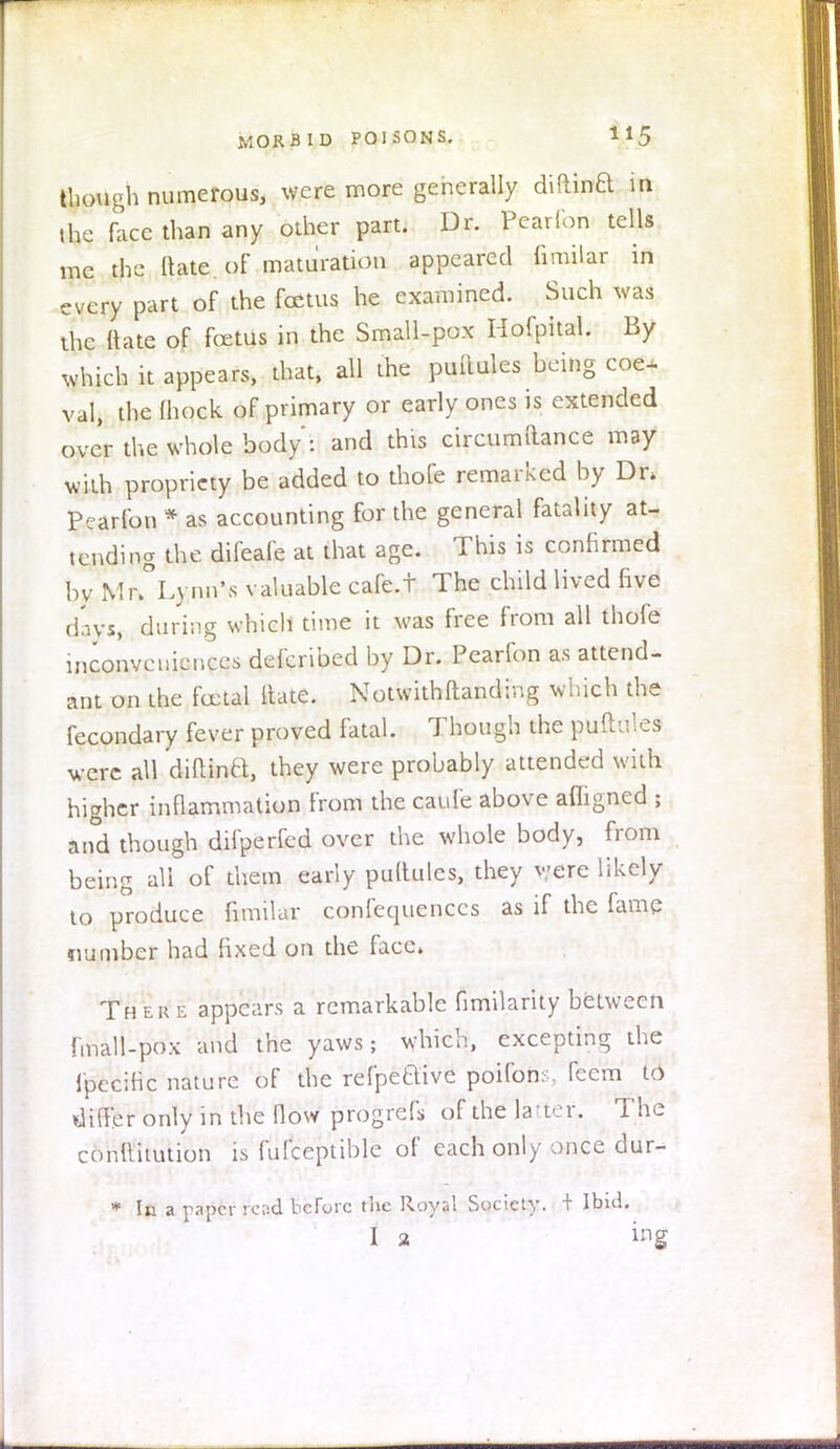 though numerous, were more generally diftina in the face than any other part. Dr. Pearfon tells me the ftate of maturation appeared fimilar in every part of the foetus he examined. Such was the Mate of foetus in the Small-pox Hofpital. By which it appears, that, all the puftules being coe- val, the mock of primary or early ones is extended over the whole body : and this circumftance may with propriety be added to thofe remarked by Dn Pearfon * as accounting for the general fatality at- tending the difeafe at that age. This is confirmed by Mr>°L) nn\s valuable cafe.t The child lived five d'ivs, during which time it was free from all thofe inconveniences defcribed by Dr. Pearfon as attend- ant on the foetal ltate. Notwithstanding which the fecondary fever proved fatal. Though the puftules were all diftina, they were probably attended with higher inflammation from the caufe above afligned ; and though difperfed over the whole body, from being all of them early puftulcs, they were likely to produce fimilar confequenccs as if the fame number had fixed on the face* There appears a remarkable fimilarity between fmall-pox and the yaws; which, excepting the Ipccific nature of the refpeaive poifons, feem to differ only in the flow progrefi, of the latter.. The conltitution is fufceptible of each only once dur- * In a paper rend before the Royal Society. + Ibid. I 2 ing