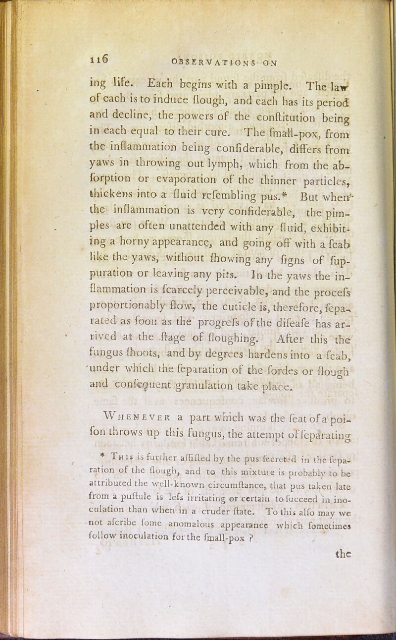 ing life. Each begins with a pimple. The la\r of each is to induce (lough, and each has its period and decline, the powers of the conftitution being in each equal to their cure. The fmall-pox, from the inflammation being confiderable, differs from yaws in throwing out lymph, which from the ab- fbrption or evaporation of the thinner particles, thickens into a fluid refembling pus.* But when1- the inflammation is very confiderable, the pim- ples are often unattended with any fluid, exhibit- ing a horny appearance, and going off with a fcab like the yaws, without mowing any figns of fup- puration or leaving any pits. In the yaws the in- flammation is fcarcely perceivable, and the procefs proportionably flow, the cuticle is, therefore, fepa, rated as foon as the progrefs of the difeafe has ar- rived at the flage of fioughing. After this the fungus (hoots, and by degrees hardens into a fcab, 'under which the feparation of the fordes or flough and confluent granulation take place. Whenever a part which was the featofapoi- fon throws up this fungus, the attempt oflepa rutins * Th i* is fun her a (lifted by the pus fecrctrd in the fepa- ration of the (lough, and to this mixtuie is probably to be attributed the well-known circumftance. that pus taken late from a puftule is lefs irritating or certain to fucceed in ino- culation than when in a cruder ftate. To thii alfo may wc not afenbe Come anomalous appearance which fometiines foil ow inoculation for the frnall-pox ? the