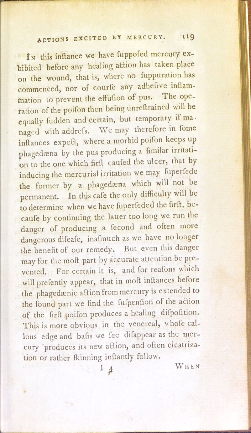 !n this inftance we have fuppofed mercury ex- hibited before any healing aaion has taken place on the wound, that is, where no fuppuration has commenced, nor of courfe any adhefive inflam- mation to prevent the effuGon of pus. The ope- ration of the poifon then being unreftrained will be equally fudden and certain, but temporary if ma- naged with addrefs. We may therefore in fome inftances expea, where a morbid poifon keeps up phagedena by the pus producing a fimilar irritati- on to the one which firft caufed the ulcer, that by inducing the mercurial irritation we may fuperfede the former by a phagedena which will not be permanent. In this cafe the only difficulty will be to determine when we have fuperfeded the firft, be- caufe by continuing the latter too long we run the danger of producing a fecond and often more dangerous difeafe, inafmuch as we have no longer the benefit of our remedy. But even this danger may for the moft part by accurate attention be pre- vented. For certain it is, and for reafons which will prefently appear, that in moft inftances before the phagedenic aaion from mercury is extended to the found part we find the fufpenfion of the aaion of the firft poifon produces a healing difpofition. This is more obvious in the venereal, ^hofe cal- lous edge and bafis we fee difappear as the mer- cury produces its new aaion, and often cicatriza- tion or rather fkinning inftantly follow. I ^ When