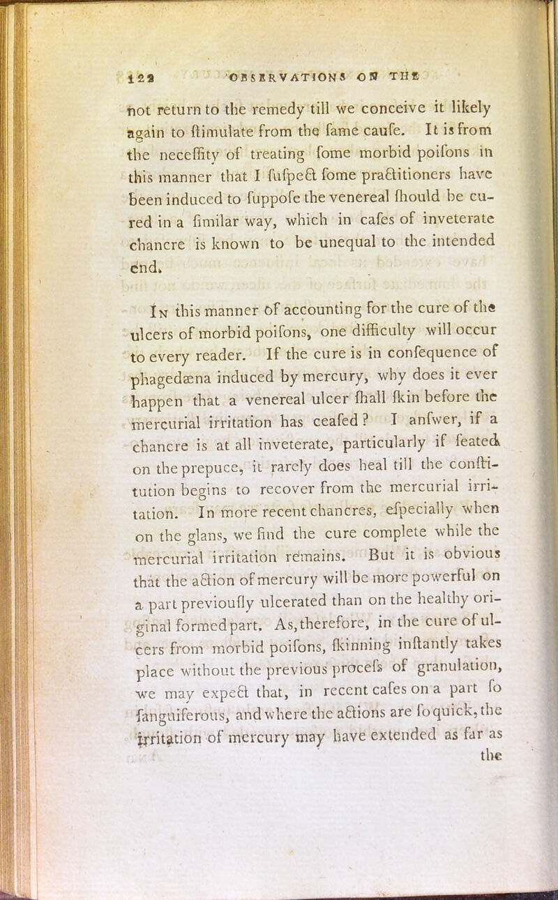 not return to the remedy till we conceive it likely asain to ftimulate from the fame caufe. It is from the neceffity of treating fome morbid poifons in this manner that I fufpeft. fome practitioners have been induced to fuppofe the venereal mould be cu- red in a fimilar way, which in cafes of inveterate chancre is known to be unequal to the intended end* In this manner of accounting for the cure of th« ulcers of morbid poifons, one difficulty will occur to every reader. If the cure is in confequence of phagedena induced by mercury, why does it ever happen that a venereal ulcer mail (kin before the mercurial irritation has ceafed ? I anfwer, if a chancre is at all inveterate, particularly if feated on the prepuce, it rarely does heal till the confti- tution begins to recover from the mercurial irrU tation. In more recent chancres, efpecially when on the glans, we find the cure complete while the mercurial irritation remains. But it is obvious that the aaion of mercury will be more powerful on a part previoufly ulcerated than on the healthy ori- ginal formed part. As,therefore, in the cure of ul- cers from morbid poifons, fkinning inftantly takes place without the previous procefs of granulation, we may expeB that, in recent cafes on a part fo fanguiferous, and where the a&ions are foquick.tbe irritation of mercury may have extended as far as