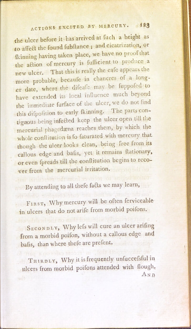 the ulcer before it has arrived at fuch a height as to affea the found fubftance 5 and cicatrization, or fkinning having taken place, we have no proof that the aBion of mercury is fufficient to produce a new ulcer. That this is really the cafe appears the more probable, becaufe in chancres of a long- er date, where the difeafc may be fuppofed to have extended its local Influence much beyond the immediate furface of the ulcer, we do not find this difpofnion to early Ikinning. The parts con- tiguous being infeBed keep the ulcer open till the mercurial phagedena reaches them, by which the whole conuitution is fo laturated with mercury that though the ulcer looks clean, being free from its callous edge and bafis, yet it remains Rationary, or even fpreads till the eonftitution begins to reco- ver from the mercurial irritation. By attending to all thefe faas we may learn, First, Why mercury will be often ferviceablc in ulcers that do notarife from morbid poifons. Secondly, Why lefs will cure an ulcer arifing from a morbid poifon, without a callous edge and bafis, than where thefe are prefent. Thirdly, Why it is frequently unfuccefsful in ulcers from morbid poifons attended with flough. An d