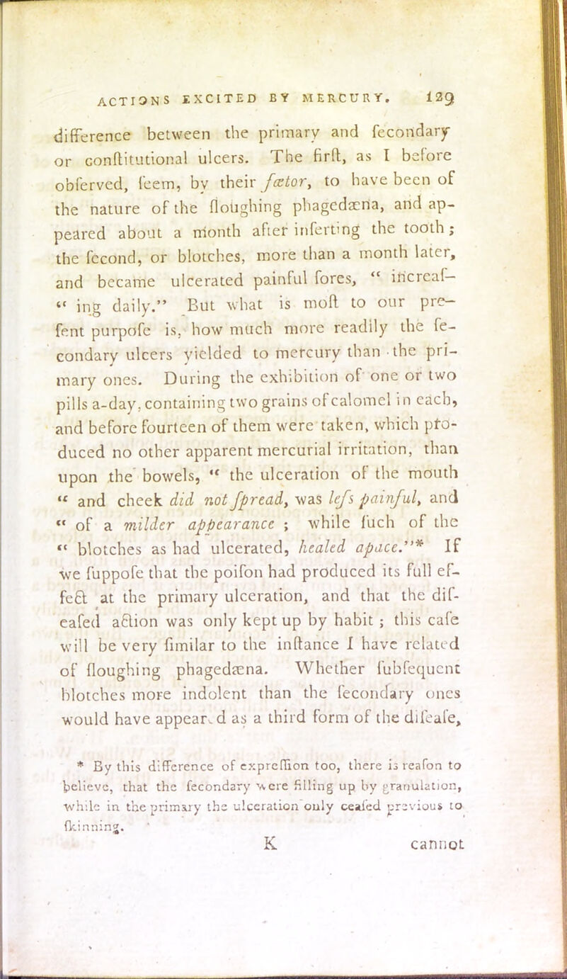 difference between the primary and fecondarjr or conftitutional ulcers. The firft, as I before obferved, i'cem, by their fator, to have been of the nature of the fioughing phagedena, and ap- peared about a month after inferting the tooth; the fecond, or blotches, more than a month later, and became ulcerated painful fores,  iricreal-  ing daily. But what is mod to our pre- fent purpofe is. how much more readily the fe- condary ulcers yielded to mercury than the pri- mary ones. During the exhibition of one or two pills a-day. containing two grains of calomel in each, and before fourteen of them were taken, which pro- duced no other apparent mercurial irritation, than upon the bowels,  the ulceration of the mouth »< and cheek, did not fpread, was lefs painful, and cc of a milder appearance ; while f'uch of the « blotches as had ulcerated, healed apace.* If ■we fuppofe that the poifon had produced its full ef- fect at the primary ulceration, and that the dif- eafed aftion was only kept up by habit; this cafe will be very fimilar to the inftance I have related of fioughing phagedena. Whether fubfequcnt blotches more indolent than the lecondary ones would have appeared as a third form of the aifeafe, * By this difference of exprefiion too, there h reafon to believe, that the fecondary were filling up by granulation, while in the primary the ulceration ouly ceaied previous ta fkinninj. K cannot