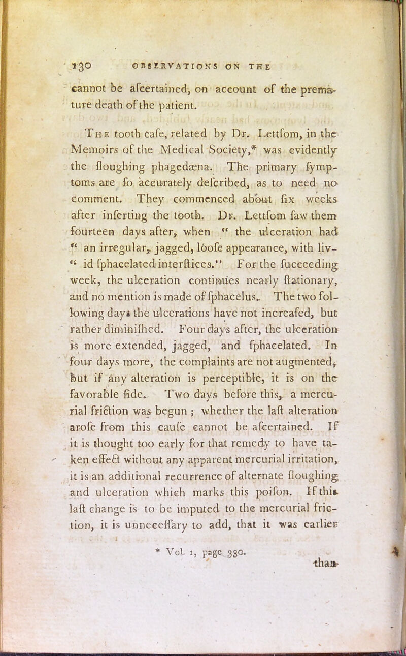 cannot be afcertained, on account of the prema- ture death of the patient. The tooth cafe, related by Dr. Lettfom, in the Memoirs of tiie Medical Society,* was evidently the Houghing phagedena. The primary fymp- toms are fo accurately defcribed, as to need no comment. They commenced about fix weeks after inferring the tooth. Dr. Lettfom faw them fourteen days after, when  the ulceration had p an irregular,, jagged, loofe appearance, with liv-  id fphacelated interftices. For the fucceeding week, the ulceration continues nearly ftationary, and no mention is made of fphacelus.. The two fol- lowing daya the ulcerations have not increafed, but rather diminiflied. Four days after, the ulceration is more extended, jagged, and fphaeelated. In four days more, the complaints are not augmented* but if any alteration is perceptible, it is on the favorable fide. Two days before this,, a mercu- rial fri&ion was begun ; whether the laft alteration arofe from this caufe cannot be afcertained. If it is thought too early for that remedy to have ta- ken elfecl without any apparent mercurial irritation, it is an additional recurrence of alternate floughing and ulceration which marks this poifon. If this, laft change is to be imputed to the mercurial fric- tion, it is unncccfl'ary to add, that it was earlies * Vol 1, page 330. than-