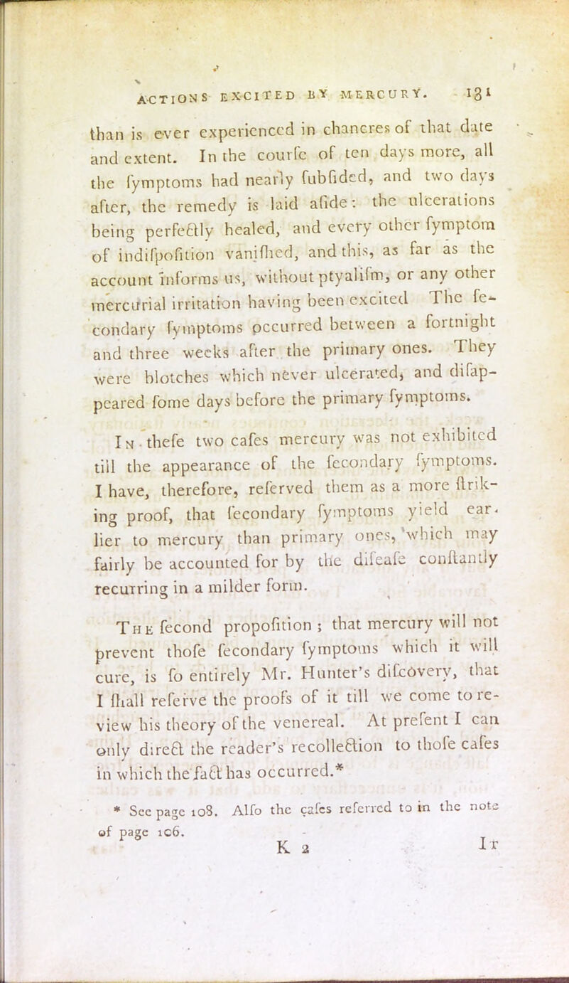 than is ever experienced in chancres of that date and extent. In the comic of ten days more, all the fymptoms had nearly fubfidcd, and two days after, the remedy is laid afide: the ulcerations being perfeftly healed, and every other fymptora of indifpofition vanifhed, and this, as far as the account informs us, without ptyalifm, or any other mercurial irritation having been excited The fe- condary fymptoms occurred between a fortnight and three weeks after the primary ones. They were blotches which never ulcerated, and difap- peared fome days before the primary fymptoms. In thefe two cafes mercury was not exhibited till the appearance of the fecondary fymptoms. I have, therefore, referved them as a more (Ink- ing proof, that fecondary fymptoms yield ear. lier to mercury than primary ones, 'which may fairly be accounted for by the difeafe conftantly recurring in a milder form. The fecond propofition ; that mercury will not prevent thofe fecondary fymptoms which it will cure, is fo entirely Mr. Hunter's difcOvery, that I mall referve the proofs of it till we come to re- view his theory of the venereal. At prefent I can only dtreQ the reader's recollection to thofe cafes in which the'jaclinas occurred.* * See page 108. Alio the cafes referred to in the note of page ic6. K 2 It