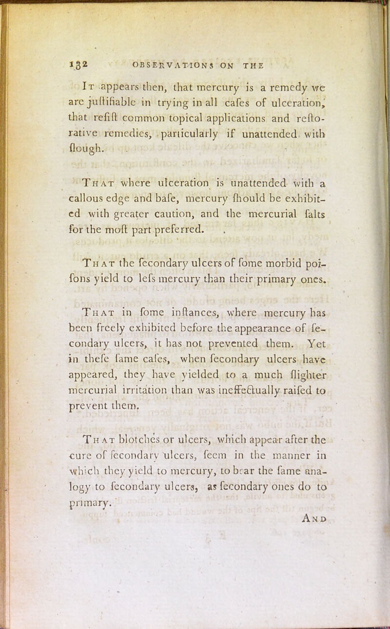 It appears then, that mercury is a remedy we arc judicable in trying in all cafes of ulceration, that refifl: common topical applications and refto- rative remedies, particularly if unattended with flough. That where ulceration is unattended with a callous edge and bafe, mercury mould be exhibit- ed with greater caution, and the mercurial falts for the mod part preferred. That the fecondary ulcers of fome morbid poi- fons yield to lefs mercury than their primary ones. That in fome instances, where mercury has been freely exhibited before the appearance of fe- condary ulcers, it has not prevented them. Yet in thefe fame cafes, when fecondary ulcers have appeared, they have yielded to a much (lighter mercurial irritation than was ineffectually raifed to prevent them. Th at blotches or ulcers, which appear after the cure of fecondarv ulcers, feem in the manner in which they yield to mercury, to bear the fame ana- logy to fecondary ulcers, as fecondary ones do to primary. And