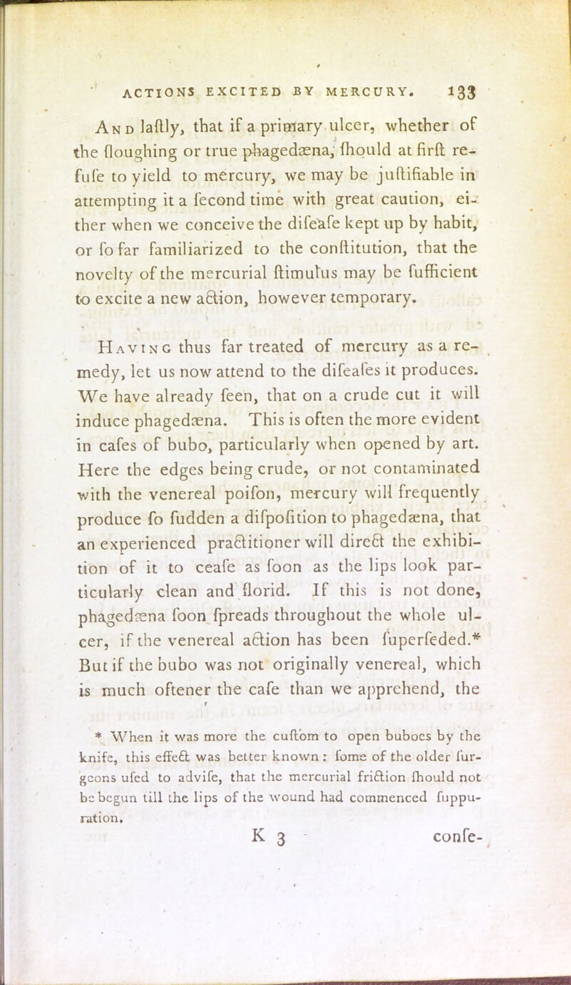 ANDlaftly, that if a primary ulcer, -whether of the floughing or true phagedena, mould at firft re- fufe to yield to mercury, we may be juftifiable in attempting it a fecond time with great caution, ei- ther when we conceive the difeafe kept up by habit, orfofar familiarized to the conftitution, that the novelty of the mercurial ftimutus may be fufficient to excite a new aclion, however temporary. Having thus far treated of mercury as a re- medy, let us now attend to the difeales it produces. We have already feen, that on a crude cut it will induce phagedcena. This is often the more evident in cafes of bubo, particularly when opened by art. Here the edges being crude, or not contaminated with the venereal poifon, mercury will frequently produce fo fudden a difpofition to phagedena, that an experienced practitioner will dire£t the exhibi- tion of it to ceafe as foon as the lips look par- ticularly clean and florid. If this is not done, phagedena foon fpreads throughout the whole ul- cer, if the venereal a6lion has been fuperfeded.* But if the bubo was not originally venereal, which is much oftener the cafe than we apprehend, the r * When it was more the cuftom to open buboes by the knife, this effe£t was better known: fome of the older lur- gcons ufed to advife, that the mercurial fri&ion fhould not be begun till the lips of the wound had commenced fuppu- ration. K 3 confe-