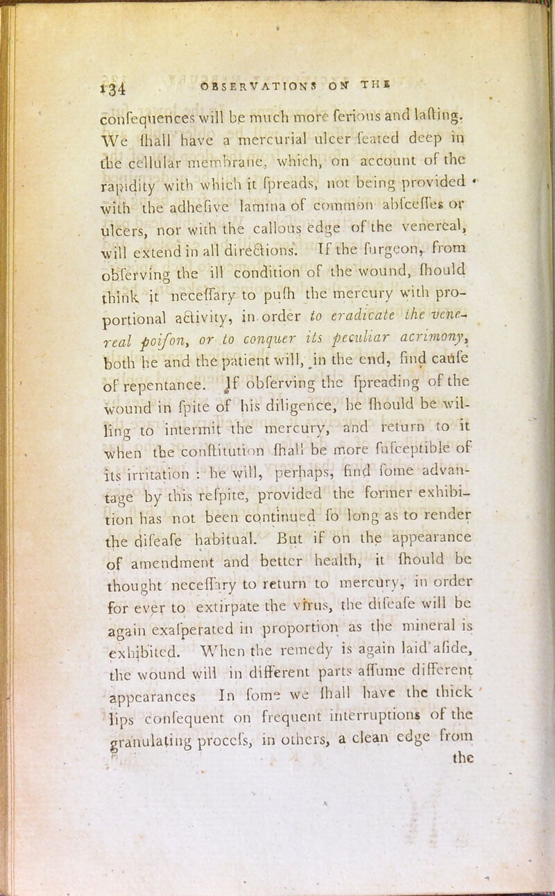 confequences will be much more ferious and lading. We lhall have a mercurial ulcer feated deep in fbe cellular membrane, which, on account of the rapidity with which it fpreads, not being provided « with the adhefive lamina of common abfcefi'es or ulcers, nor with the callous edge of the venereal, will extend in all directions, tf the furgeon, from obferving the ill condition of the wound, mould think it neceffary to pufh the mercury with pro- portional activity, in order to eradicate the vene- real poifon, or to conquer its peculiar acrimony^ both he and the patient will, in the end, find caufe of repentance. Jf obferving the fpreading of the wound in fpite of his diligence, he mould be wil- ling to intermit the mercury, and return to it when tbe conltitution mail be more fufceptible of its irritation : he will, perhaps, find fome advan- tage by this refpite, provided the former exhibi- tion has not been continued fo long as to render the difeafe habitual. But if on the appearance of amendment and better health, it fhould be thought neceff:iry to return to mercury, in order for ever to extirpate the virus, the difeafe will be again exafperated in proportion as the mineral is exhibited. When the remedy is again laidafide, the wound will in different parts aflume different appearances In fome we lhall have the thick lips confequent on frequent interruptions of the granulating proccls, in others, a clean edge from the