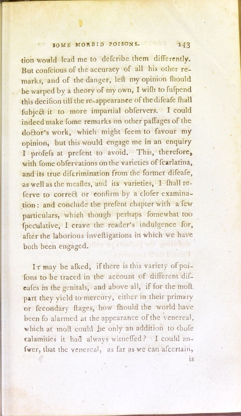 tion would lead me to defcribe them differently. But confcious of the accuracy of all his other re- marks, and of the danger, left my opinion mould be warped by a theory of my own, I wifh to fufpend this decifion till the re-appearance of thedifeafe fhall fubjeel: it to more impartial obfervers. I could indeed make fome remarks on other paffages of the doftor's work, which might feem to favour my opinion, but this would engage me in an enquiry I profefs at prefent to avoid. This, therefore,, with fome obfervations on the varieties of fcarlatina, and its true difcrimination from the former difeafe, as well as the meafles, and its varieties, 1 fhall re- ferve to correct or confirm by a clofer examina- tion : and conclude the prefent chapter with a few particulars, which though perhaps fomewhat too fpeCulative, I crave the reader's indulgence for, after the laborious inveftigations in which we have both been engaged. It may be afked, if there is this variety of poi- fons to be traced in the account of different dif- cafes in the genitals, and above all, if for the molt part they yield to mercury, either in their primary or fecoridary ftages, how fhould the world have been fo alarmed at the appearance of the venereal, which at molt could Jae only an addition to thole calamities it had always witneffed ? I could an- fwer, that the venereal, as far as we can afcertain, is