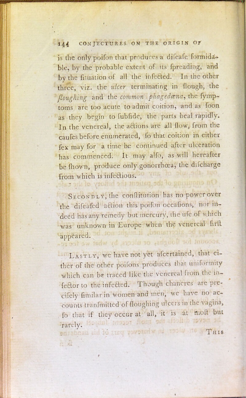 t 144 CONJECTURES ON THE ORIGIN O? is the only poifon that produces a difeafe formida^ ble, by the probable extent of its fpreading, and by the fituation of all the infected. In the other three, viz. the ulcer terminating in {lough, the floughing and the common phagedena, the fymp- toms are too acute to admit coition, and as foon as they begin to fubfide, the parts heal rapidly. In the venereal, the actions are all flow, from the caufes before enumerated, fo that coition in either fex may for a time be continued alter ulceration has commenced. It may alfo, as will hereafter be mown, produce only gonorrhoea, the difcharge from which is infectious. Secondly,the conftitntion has no power over the difeafed aclion this poifon occafions, nor in- deed has any remedy but mercury, the ufe of which was unknown in Europe when the venereal firft. appeared. Lastly, we have not yet afcertained, that ei- ther of the other poifons produces that uniformity which can be traced like the venereal from the in- feaorto theinfeaed. Though chancres are pre- cifely fimilarin women and men, we have no ac- counts tranfmitted of floughing ulcers in the vagina, fo that if they occur at all, it is at molt but rarely. This